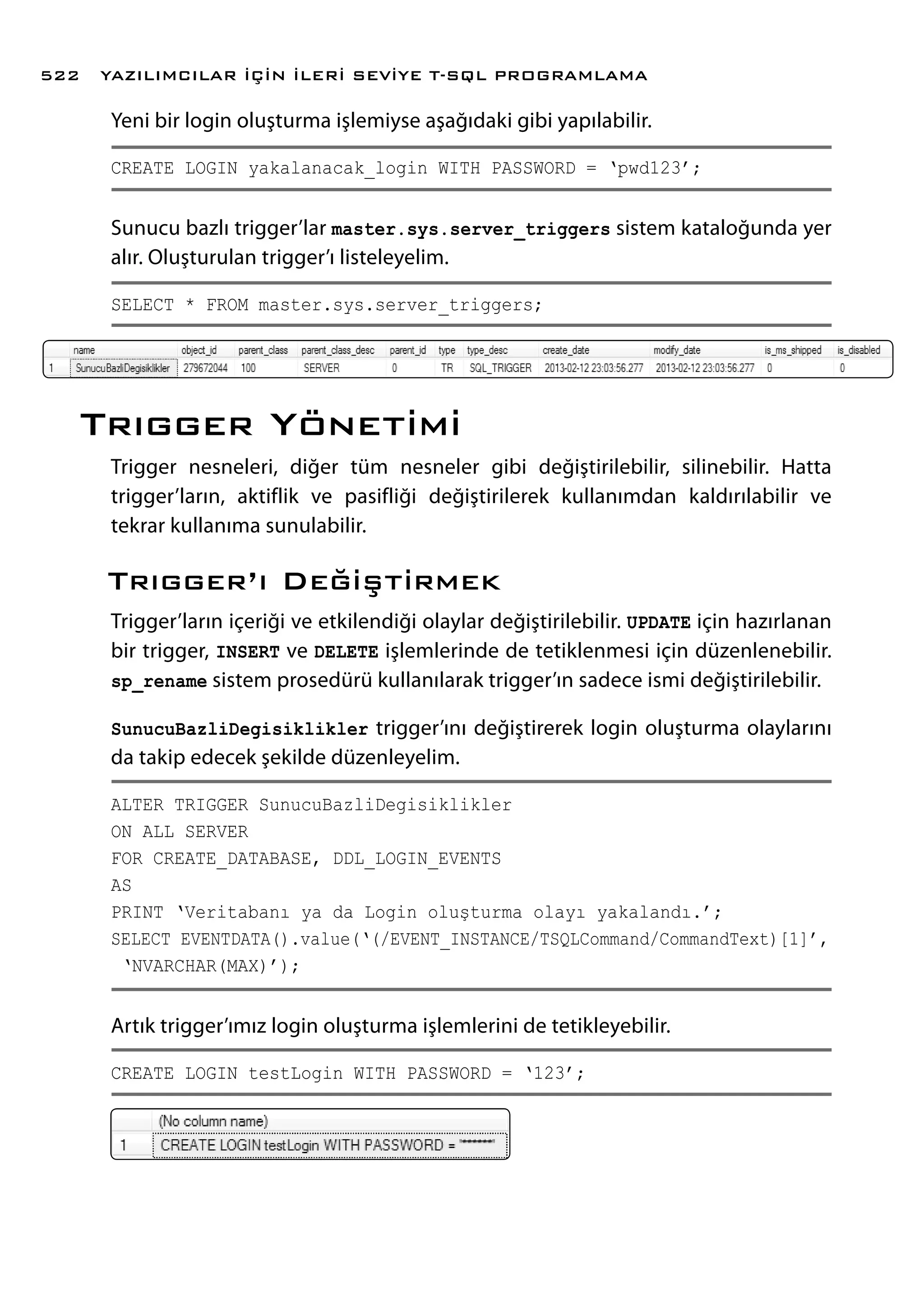 Yeni bir login oluşturma işlemiyse aşağıdaki gibi yapılabilir.
CREATE LOGIN yakalanacak_login WITH PASSWORD = ‘pwd123’;
Sunucu bazlı trigger’lar master.sys.server_triggers sistem kataloğunda yer
alır. Oluşturulan trigger’ı listeleyelim.
SELECT * FROM master.sys.server_triggers;
Trıgger Yönetimi
Trigger nesneleri, diğer tüm nesneler gibi değiştirilebilir, silinebilir. Hatta
trigger’ların, aktiflik ve pasifliği değiştirilerek kullanımdan kaldırılabilir ve
tekrar kullanıma sunulabilir.
Trıgger’ı Değiştirmek
Trigger’ların içeriği ve etkilendiği olaylar değiştirilebilir. UPDATE için hazırlanan
bir trigger, INSERT ve DELETE işlemlerinde de tetiklenmesi için düzenlenebilir.
sp_rename sistem prosedürü kullanılarak trigger’ın sadece ismi değiştirilebilir.
SunucuBazliDegisiklikler trigger’ını değiştirerek login oluşturma olaylarını
da takip edecek şekilde düzenleyelim.
ALTER TRIGGER SunucuBazliDegisiklikler
ON ALL SERVER
FOR CREATE_DATABASE, DDL_LOGIN_EVENTS
AS
PRINT ‘Veritabanı ya da Login oluşturma olayı yakalandı.’;
SELECT EVENTDATA().value(‘(/EVENT_INSTANCE/TSQLCommand/CommandText)[1]’,
‘NVARCHAR(MAX)’);
Artık trigger’ımız login oluşturma işlemlerini de tetikleyebilir.
CREATE LOGIN testLogin WITH PASSWORD = ‘123’;
YAZILIMCILAR İÇİN İLERİ SEVİYE T-SQL PROGRAMLAMA522
 