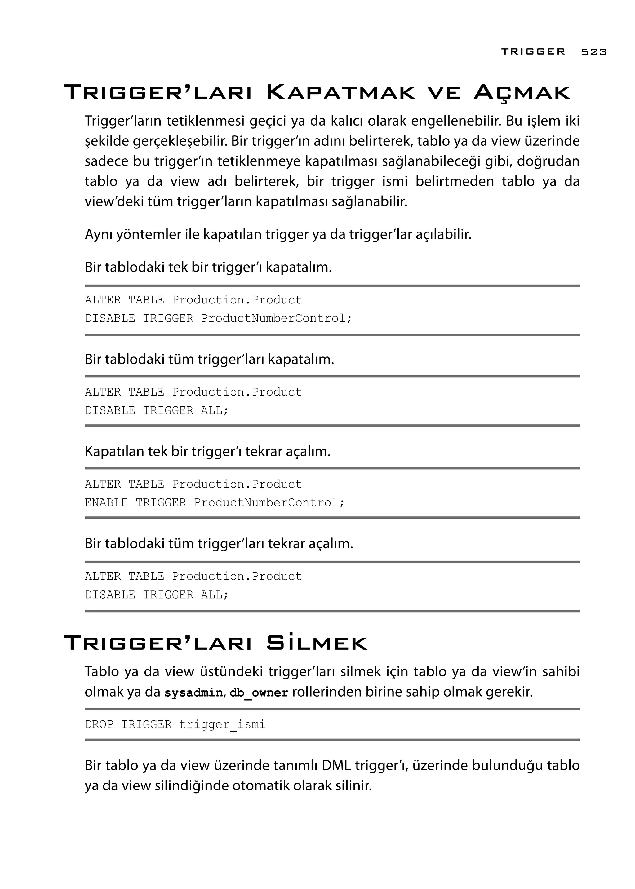 Trıgger’ları Kapatmak ve Açmak
Trigger’ların tetiklenmesi geçici ya da kalıcı olarak engellenebilir. Bu işlem iki
şekilde gerçekleşebilir. Bir trigger’ın adını belirterek, tablo ya da view üzerinde
sadece bu trigger’ın tetiklenmeye kapatılması sağlanabileceği gibi, doğrudan
tablo ya da view adı belirterek, bir trigger ismi belirtmeden tablo ya da
view’deki tüm trigger’ların kapatılması sağlanabilir.
Aynı yöntemler ile kapatılan trigger ya da trigger’lar açılabilir.
Bir tablodaki tek bir trigger’ı kapatalım.
ALTER TABLE Production.Product
DISABLE TRIGGER ProductNumberControl;
Bir tablodaki tüm trigger’ları kapatalım.
ALTER TABLE Production.Product
DISABLE TRIGGER ALL;
Kapatılan tek bir trigger’ı tekrar açalım.
ALTER TABLE Production.Product
ENABLE TRIGGER ProductNumberControl;
Bir tablodaki tüm trigger’ları tekrar açalım.
ALTER TABLE Production.Product
DISABLE TRIGGER ALL;
Trıgger’ları Silmek
Tablo ya da view üstündeki trigger’ları silmek için tablo ya da view’in sahibi
olmak ya da sysadmin, db_owner rollerinden birine sahip olmak gerekir.
DROP TRIGGER trigger_ismi
Bir tablo ya da view üzerinde tanımlı DML trigger’ı, üzerinde bulunduğu tablo
ya da view silindiğinde otomatik olarak silinir.
TRIGGER 523
 