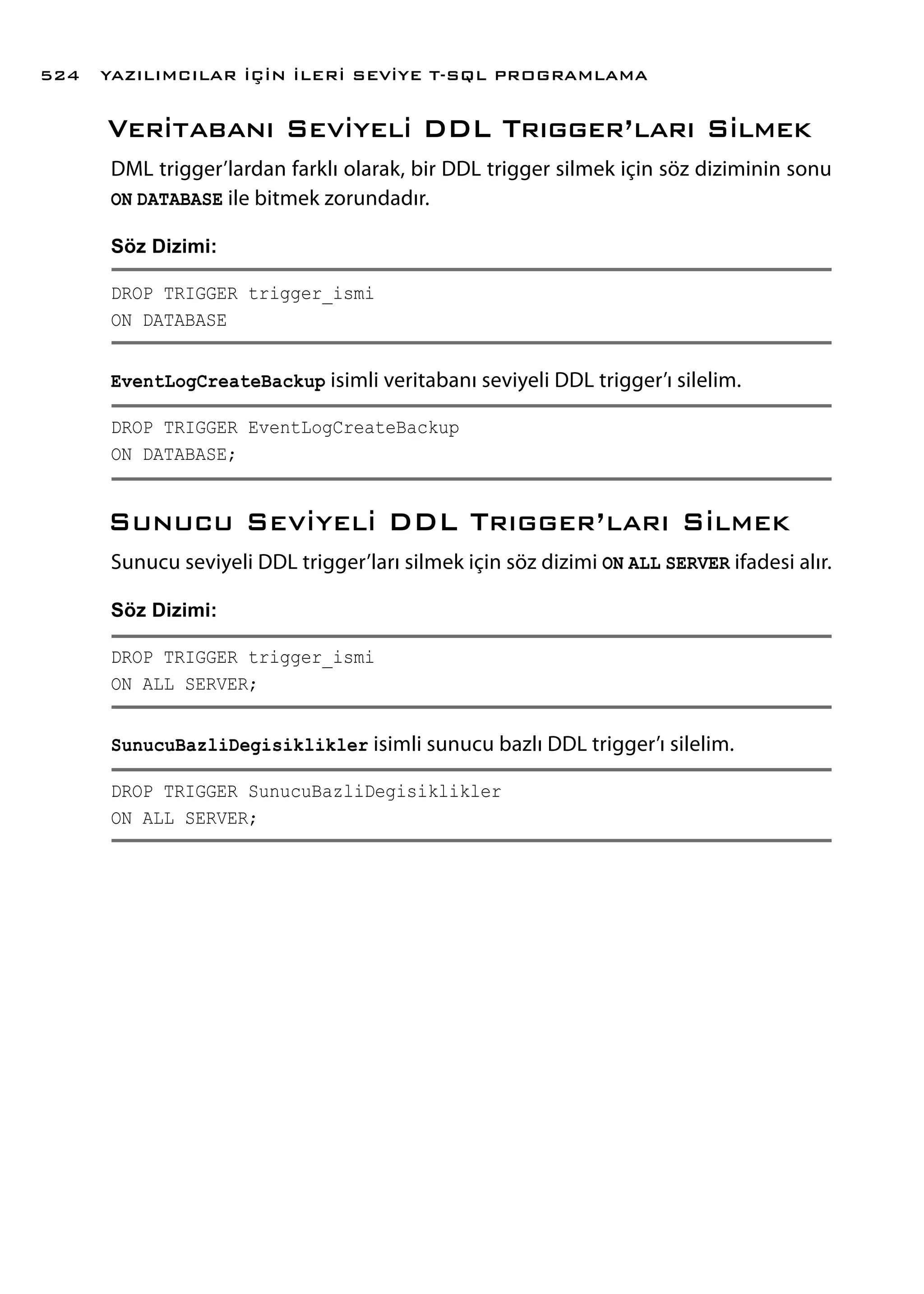 Veritabanı Seviyeli DDL Trıgger’ları Silmek
DML trigger’lardan farklı olarak, bir DDL trigger silmek için söz diziminin sonu
ON DATABASE ile bitmek zorundadır.
Söz Dizimi:
DROP TRIGGER trigger_ismi
ON DATABASE
EventLogCreateBackup isimli veritabanı seviyeli DDL trigger’ı silelim.
DROP TRIGGER EventLogCreateBackup
ON DATABASE;
Sunucu Seviyeli DDL Trıgger’ları Silmek
Sunucu seviyeli DDL trigger’ları silmek için söz dizimi ON ALL SERVER ifadesi alır.
Söz Dizimi:
DROP TRIGGER trigger_ismi
ON ALL SERVER;
SunucuBazliDegisiklikler isimli sunucu bazlı DDL trigger’ı silelim.
DROP TRIGGER SunucuBazliDegisiklikler
ON ALL SERVER;
YAZILIMCILAR İÇİN İLERİ SEVİYE T-SQL PROGRAMLAMA524
 