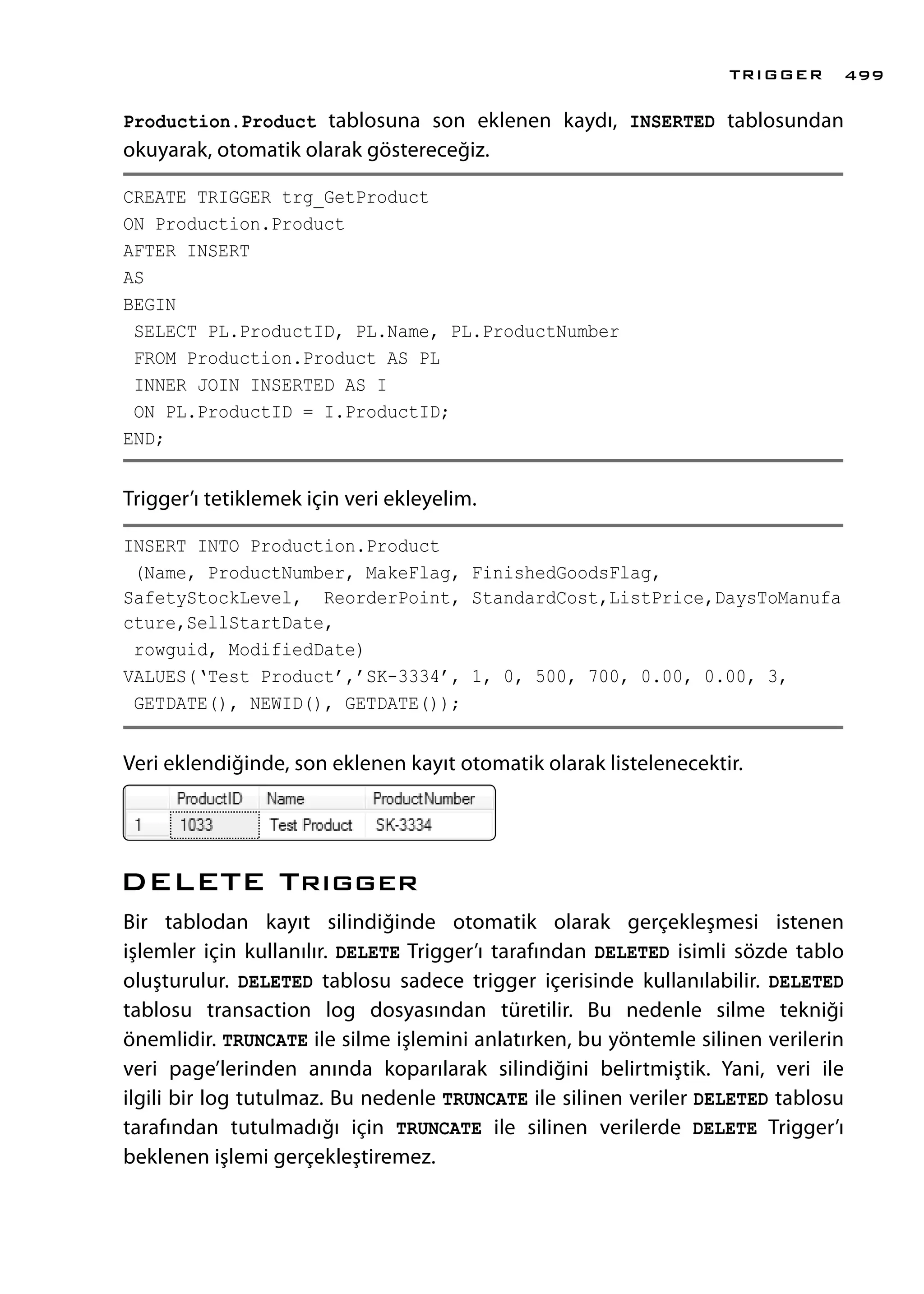 Production.Product tablosuna son eklenen kaydı, INSERTED tablosundan
okuyarak, otomatik olarak göstereceğiz.
CREATE TRIGGER trg_GetProduct
ON Production.Product
AFTER INSERT
AS
BEGIN
SELECT PL.ProductID, PL.Name, PL.ProductNumber
FROM Production.Product AS PL
INNER JOIN INSERTED AS I
ON PL.ProductID = I.ProductID;
END;
Trigger’ı tetiklemek için veri ekleyelim.
INSERT INTO Production.Product
(Name, ProductNumber, MakeFlag, FinishedGoodsFlag,
SafetyStockLevel, ReorderPoint, StandardCost,ListPrice,DaysToManufa
cture,SellStartDate,
rowguid, ModifiedDate)
VALUES(‘Test Product’,’SK-3334’, 1, 0, 500, 700, 0.00, 0.00, 3,
GETDATE(), NEWID(), GETDATE());
Veri eklendiğinde, son eklenen kayıt otomatik olarak listelenecektir.
DELETE Trıgger
Bir tablodan kayıt silindiğinde otomatik olarak gerçekleşmesi istenen
işlemler için kullanılır. DELETE Trigger’ı tarafından DELETED isimli sözde tablo
oluşturulur. DELETED tablosu sadece trigger içerisinde kullanılabilir. DELETED
tablosu transaction log dosyasından türetilir. Bu nedenle silme tekniği
önemlidir. TRUNCATE ile silme işlemini anlatırken, bu yöntemle silinen verilerin
veri page’lerinden anında koparılarak silindiğini belirtmiştik. Yani, veri ile
ilgili bir log tutulmaz. Bu nedenle TRUNCATE ile silinen veriler DELETED tablosu
tarafından tutulmadığı için TRUNCATE ile silinen verilerde DELETE Trigger’ı
beklenen işlemi gerçekleştiremez.
TRIGGER 499
 