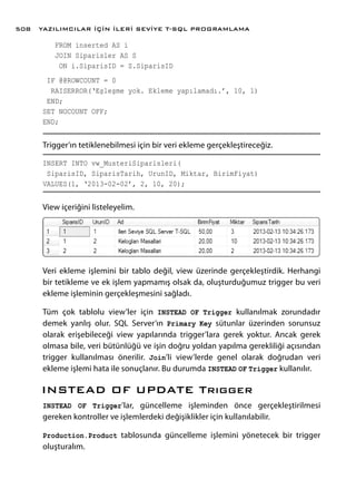 FROM inserted AS i
JOIN Siparisler AS S
ON i.SiparisID = S.SiparisID
IF @@ROWCOUNT = 0
RAISERROR(‘Eşleşme yok. Ekleme yapılamadı.’, 10, 1)
END;
SET NOCOUNT OFF;
END;
Trigger’ın tetiklenebilmesi için bir veri ekleme gerçekleştireceğiz.
INSERT INTO vw_MusteriSiparisleri(
SiparisID, SiparisTarih, UrunID, Miktar, BirimFiyat)
VALUES(1, ‘2013-02-02’, 2, 10, 20);
View içeriğini listeleyelim.
Veri ekleme işlemini bir tablo değil, view üzerinde gerçekleştirdik. Herhangi
bir tetikleme ve ek işlem yapmamış olsak da, oluşturduğumuz trigger bu veri
ekleme işleminin gerçekleşmesini sağladı.
Tüm çok tablolu view’ler için INSTEAD OF Trigger kullanılmak zorundadır
demek yanlış olur. SQL Server’ın Primary Key sütunlar üzerinden sorunsuz
olarak erişebileceği view yapılarında trigger’lara gerek yoktur. Ancak gerek
olmasa bile, veri bütünlüğü ve işin doğru yoldan yapılma gerekliliği açısından
trigger kullanılması önerilir. Join’li view’lerde genel olarak doğrudan veri
ekleme işlemi hata ile sonuçlanır. Bu durumda INSTEAD OF Trigger kullanılır.
INSTEAD OF UPDATE Trıgger
INSTEAD OF Trigger’lar, güncelleme işleminden önce gerçekleştirilmesi
gereken kontroller ve işlemlerdeki değişiklikler için kullanılabilir.
Production.Product tablosunda güncelleme işlemini yönetecek bir trigger
oluşturalım.
YAZILIMCILAR İÇİN İLERİ SEVİYE T-SQL PROGRAMLAMA508
 