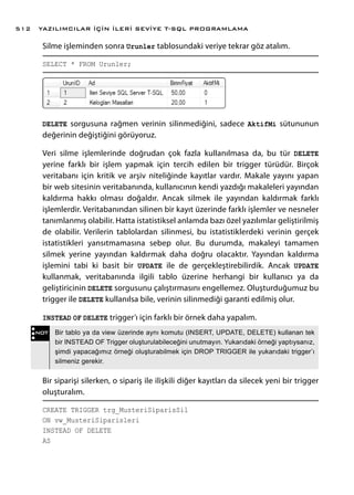 Silme işleminden sonra Urunler tablosundaki veriye tekrar göz atalım.
SELECT * FROM Urunler;
DELETE sorgusuna rağmen verinin silinmediğini, sadece AktifMi sütununun
değerinin değiştiğini görüyoruz.
Veri silme işlemlerinde doğrudan çok fazla kullanılmasa da, bu tür DELETE
yerine farklı bir işlem yapmak için tercih edilen bir trigger türüdür. Birçok
veritabanı için kritik ve arşiv niteliğinde kayıtlar vardır. Makale yayını yapan
bir web sitesinin veritabanında, kullanıcının kendi yazdığı makaleleri yayından
kaldırma hakkı olması doğaldır. Ancak silmek ile yayından kaldırmak farklı
işlemlerdir. Veritabanından silinen bir kayıt üzerinde farklı işlemler ve nesneler
tanımlanmış olabilir. Hatta istatistiksel anlamda bazı özel yazılımlar geliştirilmiş
de olabilir. Verilerin tablolardan silinmesi, bu istatistiklerdeki verinin gerçek
istatistikleri yansıtmamasına sebep olur. Bu durumda, makaleyi tamamen
silmek yerine yayından kaldırmak daha doğru olacaktır. Yayından kaldırma
işlemini tabi ki basit bir UPDATE ile de gerçekleştirebilirdik. Ancak UPDATE
kullanmak, veritabanında ilgili tablo üzerine herhangi bir kullanıcı ya da
geliştiricinin DELETE sorgusunu çalıştırmasını engellemez. Oluşturduğumuz bu
trigger ile DELETE kullanılsa bile, verinin silinmediği garanti edilmiş olur.
INSTEAD OF DELETE trigger’ı için farklı bir örnek daha yapalım.
Bir siparişi silerken, o sipariş ile ilişkili diğer kayıtları da silecek yeni bir trigger
oluşturalım.
CREATE TRIGGER trg_MusteriSiparisSil
ON vw_MusteriSiparisleri
INSTEAD OF DELETE
AS
NOT Bir tablo ya da view üzerinde aynı komutu (INSERT, UPDATE, DELETE) kullanan tek
bir INSTEAD OF Trigger oluşturulabileceğini unutmayın. Yukarıdaki örneği yaptıysanız,
şimdi yapacağımız örneği oluşturabilmek için DROP TRIGGER ile yukarıdaki trigger’ı
silmeniz gerekir.
YAZILIMCILAR İÇİN İLERİ SEVİYE T-SQL PROGRAMLAMA512
 