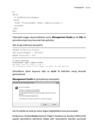 AS
BEGIN
IF UPDATE(ProductNumber)
BEGIN
PRINT ‘ProductNumber değeri değiştirilemez.’;
ROLLBACK
END;
END;
Yukarıdaki trigger oluşturulduktan sonra, Management Studio ya da SQL ile
güncellenmeye karşı korumalı hale gelmiştir.
SQL ile güncellemeyi deneyelim.
UPDATE Production.Product
SET ProductNumber = ‘SK-9283’
WHERE ProductID = 527;
Güncelleme işlemi başarısız oldu ve PRINT ile belirtilen mesaj ekranda
görüntülendi.
Management Studio ile güncellemeyi deneyelim.
Her iki şekilde de artık bu sütun değeri değişikliklere karşı korumalıdır.
Production.ProductNumberControl trigger’ı, Production.Product tablosunda
yapılan güncelleme işlemlerini takibe eder. Güncelleme işlemleri içerisinde
TRIGGER 515
 