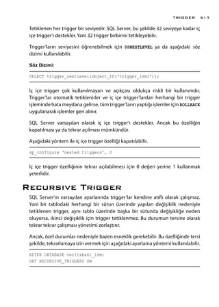 Tetiklenen her trigger bir seviyedir. SQL Server, bu şekilde 32 seviyeye kadar iç
içe trigger’ı destekler. Yani 32 trigger birbirini tetikleyebilir.
Trigger’ların seviyesini öğrenebilmek için @@NESTLEVEL ya da aşağıdaki söz
dizimi kullanılabilir.
Söz Dizimi:
SELECT trigger_nestlevel(object_ID(‘trigger_ismi’));
İç içe trigger çok kullanılmayan ve açıkçası oldukça riskli bir kullanımdır.
Trigger’lar otomatik tetiklenirler ve iç içe trigger’lardan herhangi bir trigger
işleminde hata meydana gelirse, tüm trigger’ların yaptığı işlemler için ROLLBACK
uygulanarak işlemler geri alınır.
SQL Server varsayılan olarak iç içe trigger’ı destekler. Ancak bu özelliğin
kapatılması ya da tekrar açılması mümkündür.
Aşağıdaki yöntem ile iç içe trigger özelliği kapatılabilir.
sp_configure ‘nested triggers’, 0
İç içe trigger özelliğinin tekrar açılabilmesi için 0 değeri yerine 1 kullanmak
yeterlidir.
Recursıve Trıgger
SQL Server’ın varsayılan ayarlarında trigger’lar kendine atıflı olarak çalışmaz.
Yani bir tablodaki herhangi bir sütun üzerinde yapılan değişiklik nedeniyle
tetiklenen trigger, aynı tablo üzerinde başka bir sütunda değişikliğe neden
oluyorsa, ikinci değişiklik için trigger tetiklenmez. Bu durumun tersine olarak
tekrar tekrar çalışması yönetimi zorlaştırır.
Ancak, özel durumlar nedeniyle bazen esneklik gerekebilir. Bu özelliğinde tersi
şekilde, tekrarlamaya izin vermek için aşağıdaki ayarlama yöntemi kullanılabilir.
ALTER DATABASE veritabani_ismi
SET RECURSIVE_TRIGGERS ON
TRIGGER 517
 