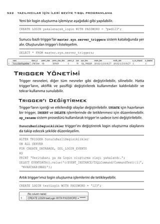 Yeni bir login oluşturma işlemiyse aşağıdaki gibi yapılabilir.
CREATE LOGIN yakalanacak_login WITH PASSWORD = ‘pwd123’;
Sunucu bazlı trigger’lar master.sys.server_triggers sistem kataloğunda yer
alır. Oluşturulan trigger’ı listeleyelim.
SELECT * FROM master.sys.server_triggers;
Trıgger Yönetimi
Trigger nesneleri, diğer tüm nesneler gibi değiştirilebilir, silinebilir. Hatta
trigger’ların, aktiflik ve pasifliği değiştirilerek kullanımdan kaldırılabilir ve
tekrar kullanıma sunulabilir.
Trıgger’ı Değiştirmek
Trigger’ların içeriği ve etkilendiği olaylar değiştirilebilir. UPDATE için hazırlanan
bir trigger, INSERT ve DELETE işlemlerinde de tetiklenmesi için düzenlenebilir.
sp_rename sistem prosedürü kullanılarak trigger’ın sadece ismi değiştirilebilir.
SunucuBazliDegisiklikler trigger’ını değiştirerek login oluşturma olaylarını
da takip edecek şekilde düzenleyelim.
ALTER TRIGGER SunucuBazliDegisiklikler
ON ALL SERVER
FOR CREATE_DATABASE, DDL_LOGIN_EVENTS
AS
PRINT ‘Veritabanı ya da Login oluşturma olayı yakalandı.’;
SELECT EVENTDATA().value(‘(/EVENT_INSTANCE/TSQLCommand/CommandText)[1]’,
‘NVARCHAR(MAX)’);
Artık trigger’ımız login oluşturma işlemlerini de tetikleyebilir.
CREATE LOGIN testLogin WITH PASSWORD = ‘123’;
YAZILIMCILAR İÇİN İLERİ SEVİYE T-SQL PROGRAMLAMA522
 