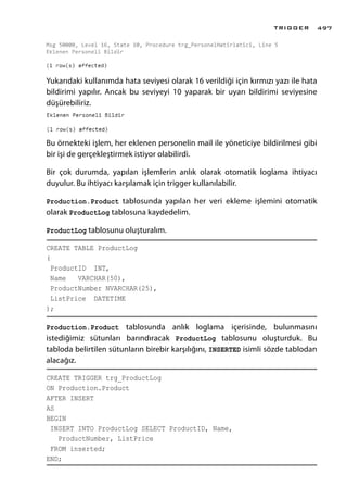Yukarıdaki kullanımda hata seviyesi olarak 16 verildiği için kırmızı yazı ile hata
bildirimi yapılır. Ancak bu seviyeyi 10 yaparak bir uyarı bildirimi seviyesine
düşürebiliriz.
Bu örnekteki işlem, her eklenen personelin mail ile yöneticiye bildirilmesi gibi
bir işi de gerçekleştirmek istiyor olabilirdi.
Bir çok durumda, yapılan işlemlerin anlık olarak otomatik loglama ihtiyacı
duyulur. Bu ihtiyacı karşılamak için trigger kullanılabilir.
Production.Product tablosunda yapılan her veri ekleme işlemini otomatik
olarak ProductLog tablosuna kaydedelim.
ProductLog tablosunu oluşturalım.
CREATE TABLE ProductLog
(
ProductID INT,
Name VARCHAR(50),
ProductNumber NVARCHAR(25),
ListPrice DATETIME
);
Production.Product tablosunda anlık loglama içerisinde, bulunmasını
istediğimiz sütunları barındıracak ProductLog tablosunu oluşturduk. Bu
tabloda belirtilen sütunların birebir karşılığını, INSERTED isimli sözde tablodan
alacağız.
CREATE TRIGGER trg_ProductLog
ON Production.Product
AFTER INSERT
AS
BEGIN
INSERT INTO ProductLog SELECT ProductID, Name,
ProductNumber, ListPrice
FROM inserted;
END;
TRIGGER 497
 
