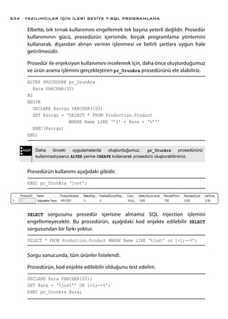 Elbette, tek tırnak kullanımını engellemek tek başına yeterli değildir. Prosedür
kullanımının gücü, prosedürün içerisinde, birçok programlama yöntemini
kullanarak, dışarıdan alınan verinin işlenmesi ve belirli şartlara uygun hale
getirilmesidir.
Prosedür ile enjeksiyon kullanımını incelemek için, daha önce oluşturduğumuz
ve ürün arama işlemini gerçekleştiren pr_UrunAra prosedürünü ele alabiliriz.
ALTER PROCEDURE pr_UrunAra
@ara VARCHAR(50)
AS
BEGIN
DECLARE @sorgu VARCHAR(100)
SET @sorgu = ‘SELECT * FROM Production.Product
	 WHERE Name LIKE ‘’%’ + @ara + ‘%’’’
EXEC(@sorgu)
END;
Prosedürün kullanımı aşağıdaki gibidir.
EXEC pr_UrunAra ‘just’;
SELECT sorgusunu prosedür içerisine almamız SQL Injection işlemini
engellemeyecektir. Bu prosedürün, aşağıdaki kod enjekte edilebilir SELECT
sorgusundan bir farkı yoktur.
SELECT * FROM Production.Product WHERE Name LIKE ‘%just’ or 1=1;--%’;
Sorgu sonucunda, tüm ürünler listelendi.
Prosedürün, kod enjekte edilebilir olduğunu test edelim.
DECLARE @ara VARCHAR(20);
SET @ara = ‘%just’’ OR 1=1;--%’;
EXEC pr_UrunAra @ara;
NOT Daha önceki uygulamalarda oluşturduğumuz, pr_UrunAra prosedürünü
kullanmadıysanız ALTER yerine CREATE kullanarak prosedürü oluşturabilirsiniz.
YAZILIMCILAR İÇİN İLERİ SEVİYE T-SQL PROGRAMLAMA534
 