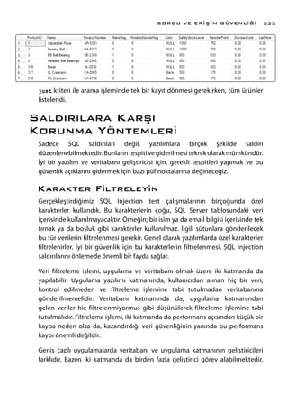 just kriteri ile arama işleminde tek bir kayıt dönmesi gerekirken, tüm ürünler
listelendi.
Saldırılara Karşı
Korunma Yöntemleri
Sadece SQL saldırıları değil, yazılımlara birçok şekilde saldırı
düzenlenebilmektedir.Bunlarıntespitivegiderilmesiteknikolarakmümkündür.
İyi bir yazılım ve veritabanı geliştiricisi için, gerekli tespitleri yapmak ve bu
güvenlik açıklarını gidermek için bazı püf noktalarına değineceğiz.
Karakter Filtreleyin
Gerçekleştirdiğimiz SQL Injection test çalışmalarının birçoğunda özel
karakterler kullandık. Bu karakterlerin çoğu, SQL Server tablosundaki veri
içerisinde kullanılmayacaktır. Örneğin; bir isim ya da email bilgisi içerisinde tek
tırnak ya da boşluk gibi karakterler kullanılmaz. İlgili sütunlara gönderilecek
bu tür verilerin filtrelenmesi gerekir. Genel olarak yazılımlarda özel karakterler
filtrelenirler. İyi bir güvenlik için bu karakterlerin filtrelenmesi, SQL Injection
saldırılarını önlemede önemli bir fayda sağlar.
Veri filtreleme işlemi, uygulama ve veritabanı olmak üzere iki katmanda da
yapılabilir. Uygulama yazılımı katmanında, kullanıcıdan alınan hiç bir veri,
kontrol edilmeden ve filtreleme işlemine tabi tutulmadan veritabanına
gönderilmemelidir. Veritabanı katmanında da, uygulama katmanından
gelen veriler hiç filtrelenmiyormuş gibi düşünülerek filtreleme işlemine tabi
tutulmalıdır. Filtreleme işlemi, iki katmanda da performans açısından küçük bir
kayba neden olsa da, kazandırdığı veri güvenliğinin yanında bu performans
kaybı önemli değildir.
Geniş çaplı uygulamalarda veritabanı ve uygulama katmanının geliştiricileri
farklıdır. Bazen iki katmanda da birden fazla geliştirici görev alabilmektedir.
SORGU VE ERİŞİM GÜVENLİĞİ 535
 