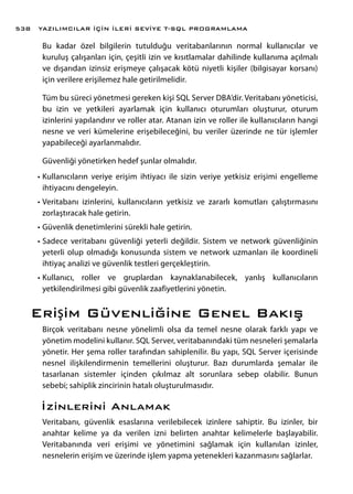 Bu kadar özel bilgilerin tutulduğu veritabanlarının normal kullanıcılar ve
kuruluş çalışanları için, çeşitli izin ve kısıtlamalar dahilinde kullanıma açılmalı
ve dışarıdan izinsiz erişmeye çalışacak kötü niyetli kişiler (bilgisayar korsanı)
için verilere erişilemez hale getirilmelidir.
Tüm bu süreci yönetmesi gereken kişi SQL Server DBA’dir. Veritabanı yöneticisi,
bu izin ve yetkileri ayarlamak için kullanıcı oturumları oluşturur, oturum
izinlerini yapılandırır ve roller atar. Atanan izin ve roller ile kullanıcıların hangi
nesne ve veri kümelerine erişebileceğini, bu veriler üzerinde ne tür işlemler
yapabileceği ayarlanmalıdır.
Güvenliği yönetirken hedef şunlar olmalıdır.
•	Kullanıcıların veriye erişim ihtiyacı ile sizin veriye yetkisiz erişimi engelleme
ihtiyacını dengeleyin.
•	Veritabanı izinlerini, kullanıcıların yetkisiz ve zararlı komutları çalıştırmasını
zorlaştıracak hale getirin.
•	Güvenlik denetimlerini sürekli hale getirin.
•	Sadece veritabanı güvenliği yeterli değildir. Sistem ve network güvenliğinin
yeterli olup olmadığı konusunda sistem ve network uzmanları ile koordineli
ihtiyaç analizi ve güvenlik testleri gerçekleştirin.
•	Kullanıcı, roller ve gruplardan kaynaklanabilecek, yanlış kullanıcıların
yetkilendirilmesi gibi güvenlik zaafiyetlerini yönetin.
Erişim Güvenliğine Genel Bakış
Birçok veritabanı nesne yönelimli olsa da temel nesne olarak farklı yapı ve
yönetim modelini kullanır. SQL Server, veritabanındaki tüm nesneleri şemalarla
yönetir. Her şema roller tarafından sahiplenilir. Bu yapı, SQL Server içerisinde
nesnel ilişkilendirmenin temellerini oluşturur. Bazı durumlarda şemalar ile
tasarlanan sistemler içinden çıkılmaz alt sorunlara sebep olabilir. Bunun
sebebi; sahiplik zincirinin hatalı oluşturulmasıdır.
İzinlerini Anlamak
Veritabanı, güvenlik esaslarına verilebilecek izinlere sahiptir. Bu izinler, bir
anahtar kelime ya da verilen izni belirten anahtar kelimelerle başlayabilir.
Veritabanında veri erişimi ve yönetimini sağlamak için kullanılan izinler,
nesnelerin erişim ve üzerinde işlem yapma yetenekleri kazanmasını sağlarlar.
YAZILIMCILAR İÇİN İLERİ SEVİYE T-SQL PROGRAMLAMA538
 