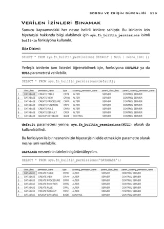 Verilen İzinleri Sınamak
Sunucu kapsamındaki her nesne belirli izinlere sahiptir. Bu izinlerin izin
hiyerarşisi hakkında bilgi alabilmek için sys.fn_builtin_permissions isimli
built-in fonksiyonu kullanılır.
Söz Dizimi:
SELECT * FROM sys.fn_builtin_permissions( DEFAULT | NULL | nesne_ismi );
Yerleşik izinlerin tam listesini öğrenebilmek için, fonksiyona DEFAULT ya da
NULL parametresi verilebilir.
SELECT * FROM sys.fn_builtin_permissions(default);
default parametresi yerine, sys.fn_builtin_permissions(NULL) olarak da
kullanılabilirdi.
Bu fonksiyon ile bir nesnenin izin hiyerarşisini elde etmek için parametre olarak
nesne ismi verilebilir.
DATABASE nesnesinin izinlerini görüntüleyelim.
SELECT * FROM sys.fn_builtin_permissions(‘DATABASE’);
SORGU VE ERİŞİM GÜVENLİĞİ 539
 