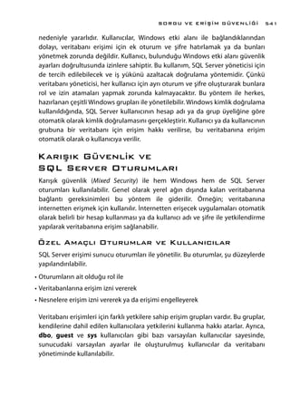 nedeniyle yararlıdır. Kullanıcılar, Windows etki alanı ile bağlandıklarından
dolayı, veritabanı erişimi için ek oturum ve şifre hatırlamak ya da bunları
yönetmek zorunda değildir. Kullanıcı, bulunduğu Windows etki alanı güvenlik
ayarları doğrultusunda izinlere sahiptir. Bu kullanım, SQL Server yöneticisi için
de tercih edilebilecek ve iş yükünü azaltacak doğrulama yöntemidir. Çünkü
veritabanı yöneticisi, her kullanıcı için ayrı oturum ve şifre oluşturarak bunlara
rol ve izin atamaları yapmak zorunda kalmayacaktır. Bu yöntem ile herkes,
hazırlanan çeşitli Windows grupları ile yönetilebilir. Windows kimlik doğrulama
kullanıldığında, SQL Server kullanıcının hesap adı ya da grup üyeliğine göre
otomatik olarak kimlik doğrulamasını gerçekleştirir. Kullanıcı ya da kullanıcının
grubuna bir veritabanı için erişim hakkı verilirse, bu veritabanına erişim
otomatik olarak o kullanıcıya verilir.
Karışık Güvenlik ve
SQL Server Oturumları
Karışık güvenlik (Mixed Security) ile hem Windows hem de SQL Server
oturumları kullanılabilir. Genel olarak yerel ağın dışında kalan veritabanına
bağlantı gereksinimleri bu yöntem ile giderilir. Örneğin; veritabanına
internetten erişmek için kullanılır. İnternetten erişecek uygulamaları otomatik
olarak belirli bir hesap kullanması ya da kullanıcı adı ve şifre ile yetkilendirme
yapılarak veritabanına erişim sağlanabilir.
Özel Amaçlı Oturumlar ve Kullanıcılar
SQL Server erişimi sunucu oturumları ile yönetilir. Bu oturumlar, şu düzeylerde
yapılandırılabilir.
•	Oturumların ait olduğu rol ile
•	Veritabanlarına erişim izni vererek
•	Nesnelere erişim izni vererek ya da erişimi engelleyerek
Veritabanı erişimleri için farklı yetkilere sahip erişim grupları vardır. Bu gruplar,
kendilerine dahil edilen kullanıcılara yetkilerini kullanma hakkı atarlar. Ayrıca,
dbo, guest ve sys kullanıcıları gibi bazı varsayılan kullanıcılar sayesinde,
sunucudaki varsayılan ayarlar ile oluşturulmuş kullanıcılar da veritabanı
yönetiminde kullanılabilir.
SORGU VE ERİŞİM GÜVENLİĞİ 541
 