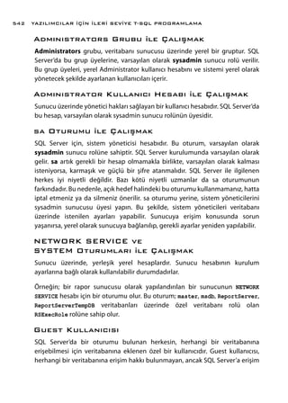 Admınıstrators Grubu ile Çalışmak
Administrators grubu, veritabanı sunucusu üzerinde yerel bir gruptur. SQL
Server’da bu grup üyelerine, varsayılan olarak sysadmin sunucu rolü verilir.
Bu grup üyeleri, yerel Administrator kullanıcı hesabını ve sistemi yerel olarak
yönetecek şekilde ayarlanan kullanıcıları içerir.
Admınıstrator Kullanıcı Hesabı ile Çalışmak
Sunucu üzerinde yönetici hakları sağlayan bir kullanıcı hesabıdır. SQL Server’da
bu hesap, varsayılan olarak sysadmin sunucu rolünün üyesidir.
sa Oturumu ile Çalışmak
SQL Server için, sistem yöneticisi hesabıdır. Bu oturum, varsayılan olarak
sysadmin sunucu rolüne sahiptir. SQL Server kurulumunda varsayılan olarak
gelir. sa artık gerekli bir hesap olmamakla birlikte, varsayılan olarak kalması
isteniyorsa, karmaşık ve güçlü bir şifre atanmalıdır. SQL Server ile ilgilenen
herkes iyi niyetli değildir. Bazı kötü niyetli uzmanlar da sa oturumunun
farkındadır. Bu nedenle, açık hedef halindeki bu oturumu kullanmamanız, hatta
iptal etmeniz ya da silmeniz önerilir. sa oturumu yerine, sistem yöneticilerini
sysadmin sunucusu üyesi yapın. Bu şekilde, sistem yöneticileri veritabanı
üzerinde istenilen ayarları yapabilir. Sunucuya erişim konusunda sorun
yaşanırsa, yerel olarak sunucuya bağlanılıp, gerekli ayarlar yeniden yapılabilir.
NETWORK SERVICE ve
SYSTEM Oturumları ile Çalışmak
Sunucu üzerinde, yerleşik yerel hesaplardır. Sunucu hesabının kurulum
ayarlarına bağlı olarak kullanılabilir durumdadırlar.
Örneğin; bir rapor sunucusu olarak yapılandırılan bir sunucunun NETWORK
SERVICE hesabı için bir oturumu olur. Bu oturum; master, msdb, ReportServer,
ReportServerTempDB veritabanları üzerinde özel veritabanı rolü olan
RSExecRole rolüne sahip olur.
Guest Kullanıcısı
SQL Server’da bir oturumu bulunan herkesin, herhangi bir veritabanına
erişebilmesi için veritabanına eklenen özel bir kullanıcıdır. Guest kullanıcısı,
herhangi bir veritabanına erişim hakkı bulunmayan, ancak SQL Server’a erişim
YAZILIMCILAR İÇİN İLERİ SEVİYE T-SQL PROGRAMLAMA542
 