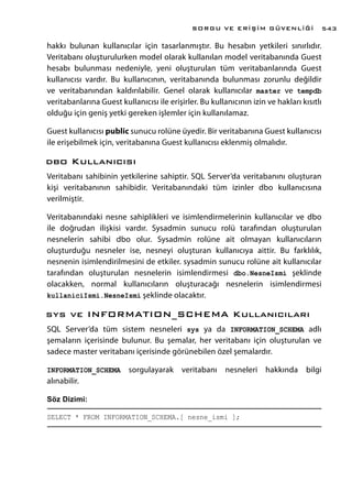 hakkı bulunan kullanıcılar için tasarlanmıştır. Bu hesabın yetkileri sınırlıdır.
Veritabanı oluşturulurken model olarak kullanılan model veritabanında Guest
hesabı bulunması nedeniyle, yeni oluşturulan tüm veritabanlarında Guest
kullanıcısı vardır. Bu kullanıcının, veritabanında bulunması zorunlu değildir
ve veritabanından kaldırılabilir. Genel olarak kullanıcılar master ve tempdb
veritabanlarına Guest kullanıcısı ile erişirler. Bu kullanıcının izin ve hakları kısıtlı
olduğu için geniş yetki gereken işlemler için kullanılamaz.
Guest kullanıcısı public sunucu rolüne üyedir. Bir veritabanına Guest kullanıcısı
ile erişebilmek için, veritabanına Guest kullanıcısı eklenmiş olmalıdır.
dbo Kullanıcısı
Veritabanı sahibinin yetkilerine sahiptir. SQL Server’da veritabanını oluşturan
kişi veritabanının sahibidir. Veritabanındaki tüm izinler dbo kullanıcısına
verilmiştir.
Veritabanındaki nesne sahiplikleri ve isimlendirmelerinin kullanıcılar ve dbo
ile doğrudan ilişkisi vardır. Sysadmin sunucu rolü tarafından oluşturulan
nesnelerin sahibi dbo olur. Sysadmin rolüne ait olmayan kullanıcıların
oluşturduğu nesneler ise, nesneyi oluşturan kullanıcıya aittir. Bu farklılık,
nesnenin isimlendirilmesini de etkiler. sysadmin sunucu rolüne ait kullanıcılar
tarafından oluşturulan nesnelerin isimlendirmesi dbo.NesneIsmi şeklinde
olacakken, normal kullanıcıların oluşturacağı nesnelerin isimlendirmesi
kullaniciIsmi.NesneIsmi şeklinde olacaktır.
sys ve INFORMATION_SCHEMA Kullanıcıları
SQL Server’da tüm sistem nesneleri sys ya da INFORMATION_SCHEMA adlı
şemaların içerisinde bulunur. Bu şemalar, her veritabanı için oluşturulan ve
sadece master veritabanı içerisinde görünebilen özel şemalardır.
INFORMATION_SCHEMA sorgulayarak veritabanı nesneleri hakkında bilgi
alınabilir.
Söz Dizimi:
SELECT * FROM INFORMATION_SCHEMA.[ nesne_ismi ];
SORGU VE ERİŞİM GÜVENLİĞİ 543
 