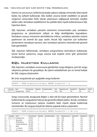 İstemci ve sunucunun, birbirine bu kadar yabancı olduğu mimaride, kötü niyetli
kişiler, bu zafiyeti kullanarak, SQL kodları arasına kendi istedikleri ve gerçek
sorgunun amacından farklı olarak çalışmasını sağlayacak komutlar enjekte
(ekler) eder. Veritabanı özelliklerinin bu şekilde kötü niyetli kullanılmasına SQL
Injection denir.
SQL Injection, veritabanı yönetim sisteminin mimarisinden çok, veritabanı
programcısı ve yöneticisinin zafiyet ve bilgi eksikliğinden kaynaklanır.
Veritabanı sunucu mimarinin derinliklerine inilirse, veritabanı yönetim sistemi
yazılımının da önemli bir payı vardır. Ancak SQL Injection için kullanılan
yöntemlerin neredeyse tamamı, tüm veritabanı yönetim sistemlerinde güvenli
hale getirilebilir.
SQL Injection bölümünde, veritabanı programlama komutlarını kullanarak,
izinsiz komut çalıştırma, sorgu arasına kod enjekte etme gibi yöntemleri
inceleyeceğiz.
SQL Injectıon Kullanımı
SQL Injection, veritabanı sunucusuna gönderilen sorgu bloğuna, yeni bir sorgu
sıkıştırma yöntemi ile gerçekleşir. Bu işlemi anlatabilmek için en temel haliyle
bir SQL sorgusu oluşturalım.
Bir ürün sorgulamak için aşağıdaki sorgu kullanılır.
SELECT * FROM Production.Product WHERE ProductID = 1;
Sorgu sonucunda, ProductID değeri 1 olan tek bir kayıt görüntülenir. Normal
kullanımda bu sorguda bir hata ya da güvenlik zafiyeti yoktur. Ancak, veritabanı
mimarisi ve motorunun çalışma modelini kötü niyetli olarak kullanmak
mümkündür. Bu sorguya küçük bir ekleme yaparak tekrar çalıştıralım.
SELECT * FROM Production.Product WHERE ProductID = 1 OR 1=1;
YAZILIMCILAR İÇİN İLERİ SEVİYE T-SQL PROGRAMLAMA526
 