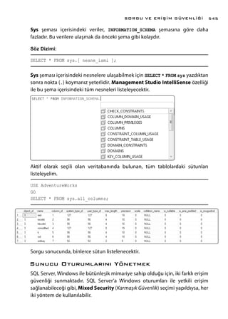 Sys şeması içerisindeki veriler, INFORMATION_SCHEMA şemasına göre daha
fazladır. Bu verilere ulaşmak da önceki şema gibi kolaydır.
Söz Dizimi:
SELECT * FROM sys.[ nesne_ismi ];
Sys şeması içerisindeki nesnelere ulaşabilmek için SELECT * FROM sys yazdıktan
sonra nokta (.) koymanız yeterlidir. Management Studio IntelliSense özelliği
ile bu şema içerisindeki tüm nesneleri listeleyecektir.
Aktif olarak seçili olan veritabanında bulunan, tüm tablolardaki sütunları
listeleyelim.
USE AdventureWorks
GO
SELECT * FROM sys.all_columns;
Sorgu sonucunda, binlerce sütun listelenecektir.
Sunucu Oturumlarını Yönetmek
SQL Server, Windows ile bütünleşik mimariye sahip olduğu için, iki farklı erişim
güvenliği sunmaktadır. SQL Server’a Windows oturumları ile yetkili erişim
sağlanabileceği gibi, Mixed Security (Karmaşık Güvenlik) seçimi yapıldıysa, her
iki yöntem de kullanılabilir.
SORGU VE ERİŞİM GÜVENLİĞİ 545
 