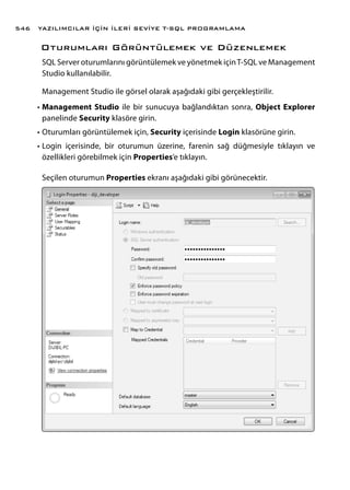 Oturumları Görüntülemek ve Düzenlemek
SQL Server oturumlarını görüntülemek ve yönetmek içinT-SQL ve Management
Studio kullanılabilir.
Management Studio ile görsel olarak aşağıdaki gibi gerçekleştirilir.
•	Management Studio ile bir sunucuya bağlandıktan sonra, Object Explorer
panelinde Security klasöre girin.
•	Oturumları görüntülemek için, Security içerisinde Login klasörüne girin.
•	Login içerisinde, bir oturumun üzerine, farenin sağ düğmesiyle tıklayın ve
özellikleri görebilmek için Properties’e tıklayın.
Seçilen oturumun Properties ekranı aşağıdaki gibi görünecektir.
YAZILIMCILAR İÇİN İLERİ SEVİYE T-SQL PROGRAMLAMA546
 