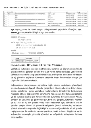 sys.login_token ile farklı sorgu birleştirmeleri yapılabilir. Örneğin; sys.
server_principals ile birleşik sorgu oluşturalım.
SELECT LT.name,
SP.type_desc
FROM sys.login_token LT
JOIN sys.server_principals SP
ON LT.sid = SP.sid
WHERE
SP.type_desc = ‘WINDOWS_LOGIN’;
Kullanıcı, Oturum ID’si ve Parola
Veritabanı kullanıcısı çok olan işletmelerde, kullanıcı ve oturum yönetiminde
dikkat edilmesi gereken önemli hususlar vardır. Temel seviyede yönetilebilir
veritabanı sistemine sahip işletmelerde ya da profesyonel BT ekibi ile veritabanı
ve ağ yönetimi sağlanan işletmeler arasında, insan faktöründen dolayı çok
büyük fark bulunmamaktadır.
Kullanıcıların oturumlarının parolalara bağlı olması, veritabanı güvenliğini
artırma konusunda faydalı olsa da, çalışanların birçok sebepten dolayı, farklı
erişim yetkilerine sahip veritabanı kullanıcılarını birbirlerinin kullanımına
müsaade etmesi bazı güvenlik sorunlarına neden olur. Her kullanıcı (çalışan)
ya da kullanıcı grubu için, farklı yetkilerin bulunması bir gerekliliktir. Ancak,
örneğin bir çalışanın, işe gelmediği gün, bir başka çalışana, iş takibini yapmak
ya da acil bir iş için gerekli veriyi elde edebilmek için, veritabanı erişim
yetkileri veriyor olması bir güvenlik zafiyetidir. Çünkü kullanıcılar, veritabanı
yöneticisi tarafından parola değişikliğine zorlanmadığı takdirde, sık sık parola
değiştirmezler. Bu nedenle, zaman içerisinde, farklı kullanıcı bilgilerine sahip
kullanıcılar nedeniyle, güvenlik yönetimi ve zafiyetlerin sebeplerini bulmak
zorlaşacaktır.
YAZILIMCILAR İÇİN İLERİ SEVİYE T-SQL PROGRAMLAMA548
 