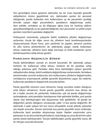 Veri güvenliğine önem gösteren işletmeler, bu tür insan kaynaklı güvenlik
zafiyetlerinin önüne geçebilmek için, işletmeden ayrılan bir personel
olduğunda, parola kullanılan tüm kullanıcıların ya da personelin ayrıldığı
birimde çalışan diğer personellerin, parolalarını değiştirmeye zorlar.
Aynı şekilde, veritabanı ya da bilgisayar ağına karşı bir hacking saldırısı
gerçekleştirildiğinde ya da şüphelenildiğinde, tüm personelin ve yetkili erişim
gereken sistemlerin parolaları değiştirilir.
Profesyonel sistemlerde, çalışanlar belirli aralıklarla şifreleri değiştirmeye
zorlanırlar. Ancak bir diğer sorun da, şifrelerin basit kombinasyonlardan
oluşturulmasıdır. Brute Force, yani yazılımlar ile yapılan, deneme yanılma
ile şifre bulma yöntemlerinin de saldırılarda yaygın olarak kullanılıyor
olması nedeniyle, şifrelerin basit değil, karmaşık ve farklı karakterler içeren
kombinasyonlara sahip olması gerekir.
Parolanın Geçerlilik Süresi
Parola belirlendikten sonraki en önemli kavramdır. Bir işletmede çalışan
herkesin bir kullanıcıya sahip olması, herkesin de bir parolaya sahip
olduğu anlamına gelir. Parolalar, daha önce bahsettiğim çalışan güvenlik
zafiyetlerinden dolayı, belirli aralıklarla değiştirilmeye zorlanmalıdır. Veritabanı
yönetiminden sorumlu kullanıcılar, tüm kullanıcıların şifrelerini değiştirmeden
veritabanına erişemeyecek şekilde güvenlik düzenlemesi yapar. Bu nedenle,
kullanıcılar parolalarını değiştirmek zorunda kalırlar.
Parola geçerlilik süresinin uzun olmasının, hangi sorunlara neden olduğunu
artık biliyor olmalısınız. Ancak parola geçerlilik süresinin kısa olması da
bir o kadar sorunlu bir yöntemdir. Kullanıcılar, çok sık parola değiştirmeye
zorlandığında, artık parolaları hatırlayamaz hale gelmekle birlikte, yeni parola
olarak neyi belirleyeceğini bile düşünemez hale gelebilirler. 30 günde bir
değiştirilen parola olduğunu varsayarsak, yılda 12 kez parola değiştirilir. Bir
işletmede 2 aydır çalışan biri için sorun olmayabilir, ancak yıllardır çalışanlar
için büyük sorundur. Zaman içerisinde kısa parola geçerlilik süresi nedeniyle,
kullanıcılar basit parolalar oluşturmaya başlar. Yapılan araştırmalar şunu
gösteriyor ki, bu durumda birçok kullanıcı, bulunduğu ay, yıl ya da birimin adını
parola olarak belirleyecektir. Tavsiye edebileceğim parola geçerlilik süresi, 80
ile 160 gün arasında olmasıdır.
SORGU VE ERİŞİM GÜVENLİĞİ 549
 