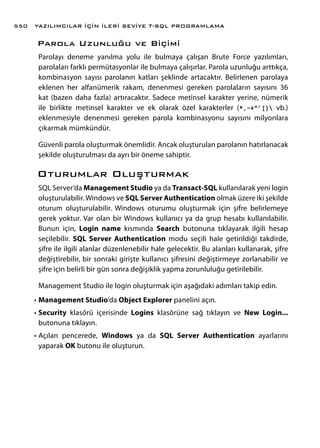 Parola Uzunluğu ve Biçimi
Parolayı deneme yanılma yolu ile bulmaya çalışan Brute Force yazılımları,
parolaları farklı permütasyonlar ile bulmaya çalışırlar. Parola uzunluğu arttıkça,
kombinasyon sayısı parolanın katları şeklinde artacaktır. Belirlenen parolaya
eklenen her alfanümerik rakam, denenmesi gereken parolaların sayısını 36
kat (bazen daha fazla) artıracaktır. Sadece metinsel karakter yerine, nümerik
ile birlikte metinsel karakter ve ek olarak özel karakterler (*,-+^’[} vb.)
eklenmesiyle denenmesi gereken parola kombinasyonu sayısını milyonlara
çıkarmak mümkündür.
Güvenli parola oluşturmak önemlidir. Ancak oluşturulan parolanın hatırlanacak
şekilde oluşturulması da ayrı bir öneme sahiptir.
Oturumlar Oluşturmak
SQL Server’da Management Studio ya da Transact-SQL kullanılarak yeni login
oluşturulabilir. Windows ve SQL Server Authentication olmak üzere iki şekilde
oturum oluşturulabilir. Windows oturumu oluşturmak için şifre belirlemeye
gerek yoktur. Var olan bir Windows kullanıcı ya da grup hesabı kullanılabilir.
Bunun için, Login name kısmında Search butonuna tıklayarak ilgili hesap
seçilebilir. SQL Server Authentication modu seçili hale getirildiği takdirde,
şifre ile ilgili alanlar düzenlenebilir hale gelecektir. Bu alanları kullanarak, şifre
değiştirebilir, bir sonraki girişte kullanıcı şifresini değiştirmeye zorlanabilir ve
şifre için belirli bir gün sonra değişiklik yapma zorunluluğu getirilebilir.
Management Studio ile login oluşturmak için aşağıdaki adımları takip edin.
•	Management Studio’da Object Explorer panelini açın.
•	Security klasörü içerisinde Logins klasörüne sağ tıklayın ve New Login...
butonuna tıklayın.
•	Açılan pencerede, Windows ya da SQL Server Authentication ayarlarını
yaparak OK butonu ile oluşturun.
YAZILIMCILAR İÇİN İLERİ SEVİYE T-SQL PROGRAMLAMA550
 