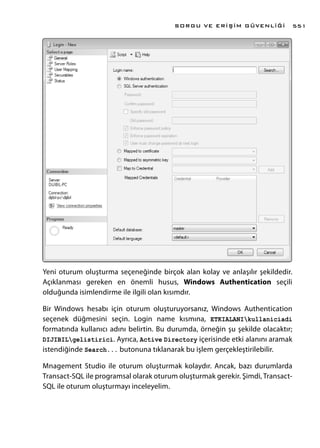 Yeni oturum oluşturma seçeneğinde birçok alan kolay ve anlaşılır şekildedir.
Açıklanması gereken en önemli husus, Windows Authentication seçili
olduğunda isimlendirme ile ilgili olan kısımdır.
Bir Windows hesabı için oturum oluşturuyorsanız, Windows Authentication
seçenek düğmesini seçin. Login name kısmına, ETKIALANIkullaniciadi
formatında kullanıcı adını belirtin. Bu durumda, örneğin şu şekilde olacaktır;
DIJIBILgelistirici. Ayrıca, Active Directory içerisinde etki alanını aramak
istendiğinde Search... butonuna tıklanarak bu işlem gerçekleştirilebilir.
Mnagement Studio ile oturum oluşturmak kolaydır. Ancak, bazı durumlarda
Transact-SQL ile programsal olarak oturum oluşturmak gerekir. Şimdi, Transact-
SQL ile oturum oluşturmayı inceleyelim.
SORGU VE ERİŞİM GÜVENLİĞİ 551
 
