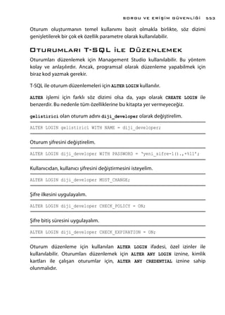Oturum oluşturmanın temel kullanımı basit olmakla birlikte, söz dizimi
genişletilerek bir çok ek özellik parametre olarak kullanılabilir.
Oturumları T-SQL ile Düzenlemek
Oturumları düzenlemek için Management Studio kullanılabilir. Bu yöntem
kolay ve anlaşılırdır. Ancak, programsal olarak düzenleme yapabilmek için
biraz kod yazmak gerekir.
T-SQL ile oturum düzenlemeleri için ALTER LOGIN kullanılır.
ALTER işlemi için farklı söz dizimi olsa da, yapı olarak CREATE LOGIN ile
benzerdir. Bu nedenle tüm özelliklerine bu kitapta yer vermeyeceğiz.
gelistirici olan oturum adını diji_developer olarak değiştirelim.
ALTER LOGIN gelistirici WITH NAME = diji_developer;
Oturum şifresini değiştirelim.
ALTER LOGIN diji_developer WITH PASSWORD = ‘yeni_sifre-1().,+%11’;
Kullanıcıdan, kullanıcı şifresini değiştirmesini isteyelim.
ALTER LOGIN diji_developer MUST_CHANGE;
Şifre ilkesini uygulayalım.
ALTER LOGIN diji_developer CHECK_POLICY = ON;
Şifre bitiş süresini uygulayalım.
ALTER LOGIN diji_developer CHECK_EXPIRATION = ON;
Oturum düzenleme için kullanılan ALTER LOGIN ifadesi, özel izinler ile
kullanılabilir. Oturumları düzenlemek için ALTER ANY LOGIN iznine, kimlik
kartları ile çalışan oturumlar için, ALTER ANY CREDENTIAL iznine sahip
olunmalıdır.
SORGU VE ERİŞİM GÜVENLİĞİ 553
 