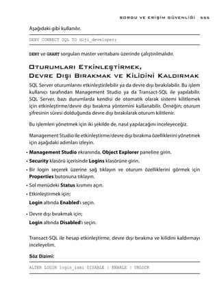 Aşağıdaki gibi kullanılır.
DENY CONNECT SQL TO diji_developer;
DENY ve GRANT sorguları master veritabanı üzerinde çalıştırılmalıdır.
Oturumları Etkinleştirmek,
Devre Dışı Bırakmak ve Kilidini Kaldırmak
SQL Server oturumlarını etkinleştirilebilir ya da devre dışı bırakılabilir. Bu işlem
kullanıcı tarafından Management Studio ya da Transact-SQL ile yapılabilir.
SQL Server, bazı durumlarda kendisi de otomatik olarak sistemi kilitlemek
için etkinleştirme/devre dışı bırakma yöntemini kullanabilir. Örneğin; oturum
şifresinin süresi dolduğunda devre dışı bırakılarak oturum kilitlenir.
Bu işlemleri yönetmek için iki şekilde de, nasıl yapılacağını inceleyeceğiz.
Management Studio ile etkinleştirme/devre dışı bırakma özelliklerini yönetmek
için aşağıdaki adımları izleyin.
•	Management Studio ekranında, Object Explorer paneline girin.
•	Security klasörü içerisinde Logins klasörüne girin.
•	Bir login seçerek üzerine sağ tıklayın ve oturum özelliklerini görmek için
Properties butonuna tıklayın.
•	Sol menüdeki Status kısmını açın.
•	Etkinleştirmek için;
Login altında Enabled’ı seçin.
•	Devre dışı bırakmak için;
Login altında Disabled’ı seçin.
Transact-SQL ile hesap etkinleştirme, devre dışı bırakma ve kilidini kaldırmayı
inceleyelim.
Söz Dizimi:
ALTER LOGIN login_ismi DISABLE | ENABLE | UNLOCK
SORGU VE ERİŞİM GÜVENLİĞİ 555
 