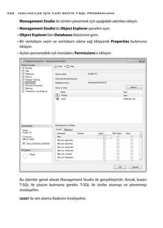 Management Studio ile izinleri yönetmek için aşağıdaki adımları izleyin.
•	Management Studio’da Object Explorer panelini açın.
•	Object Explorer’dan Databases klasörüne girin.
•	Bir veritabanı seçin ve veritabanı adına sağ tıklayarak Properties butonuna
tıklayın.
•	Açılan penceredeki sol menüden, Permissions’a tıklayın.
Bu işlemler genel olarak Management Studio ile gerçekleştirilir. Ancak, bazen
T-SQL ile çözüm bulmanız gerekir. T-SQL ile izinler atamayı ve yönetmeyi
inceleyelim.
GRANT ile izin atama ifadesini inceleyelim.
YAZILIMCILAR İÇİN İLERİ SEVİYE T-SQL PROGRAMLAMA558
 