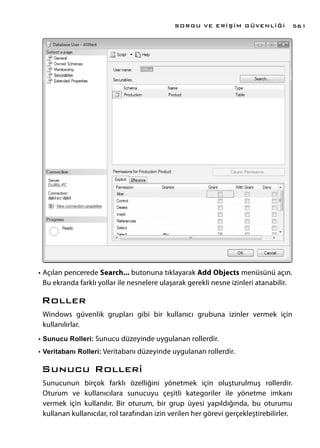 •	Açılan pencerede Search... butonuna tıklayarak Add Objects menüsünü açın.
Bu ekranda farklı yollar ile nesnelere ulaşarak gerekli nesne izinleri atanabilir.
Roller
Windows güvenlik grupları gibi bir kullanıcı grubuna izinler vermek için
kullanılırlar.
•	Sunucu Rolleri: Sunucu düzeyinde uygulanan rollerdir.
•	Veritabanı Rolleri: Veritabanı düzeyinde uygulanan rollerdir.
Sunucu Rolleri
Sunucunun birçok farklı özelliğini yönetmek için oluşturulmuş rollerdir.
Oturum ve kullanıcılara sunucuyu çeşitli kategoriler ile yönetme imkanı
vermek için kullanılır. Bir oturum, bir grup üyesi yapıldığında, bu oturumu
kullanan kullanıcılar, rol tarafından izin verilen her görevi gerçekleştirebilirler.
SORGU VE ERİŞİM GÜVENLİĞİ 561
 