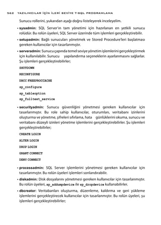 Sunucu rollerini, yukarıdan aşağı doğru listeleyerek inceleyelim.
•	sysadmin: SQL Server’ın tam yönetimi için hazırlanan en yetkili sunucu
rolüdür. Bu rolün üyeleri, SQL Server üzerinde tüm işlemleri gerçekleştirebilir.
•	setupadmin: Bağlı sunucuları yönetmek ve Stored Procedure’leri başlatması
gereken kullanıcılar için tasarlanmıştır.
•	serveradmin: Sunucu çapında temel seviye yönetim işlemlerini gerçekleştirmek
için kullanılabilir. Sunucu yapılandırma seçeneklerin ayarlanmasını sağlarlar.
Şu işlemleri gerçekleştirebilirler;
SHUTDOWN
RECONFIGURE
DBCC FREEPROCCACHE
sp_configure
sp_tableoption
sp_fulltext_service
•	securityadmin: Sunucu güvenliğini yönetmesi gereken kullanıcılar için
tasarlanmıştır. Bu role sahip kullanıcılar, oturumları, veritabanı izinlerini
oluşturma ve yönetme, şifreleri sıfırlama, hata günlüklerini okuma, sunucu ve
veritabanı düzeyli izinleri yönetme işlemlerini gerçekleştirebilirler. Şu işlemleri
gerçekleştirebilirler;
CREATE LOGIN
ALTER LOGIN
DROP LOGIN
GRANT CONNECT
DENY CONNECT
•	processadmin: SQL Server işlemlerini yönetmesi gereken kullanıcılar için
tasarlanmıştır. Bu rolün üyeleri işlemleri sonlandırabilir.
•	diskadmin: Disk dosyalarını yönetmesi gereken kullanıcılar için tasarlanmıştır.
Bu rolün üyeleri, sp_addumpdevice ile sp_dropdevice kullanabilirler.
•	dbcreator: Veritabanları oluşturma, düzenleme, kaldırma ve geri yükleme
işlemlerini gerçekleştirecek kullanıcılar için tasarlanmıştır. Bu rolün üyeleri, şu
işlemleri gerçekleştirebilirler;
YAZILIMCILAR İÇİN İLERİ SEVİYE T-SQL PROGRAMLAMA562
 