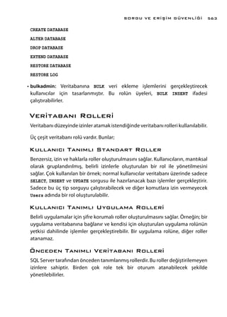 CREATE DATABASE
ALTER DATABASE
DROP DATABASE
EXTEND DATABASE
RESTORE DATABASE
RESTORE LOG
•	bulkadmin: Veritabanına BULK veri ekleme işlemlerini gerçekleştirecek
kullanıcılar için tasarlanmıştır. Bu rolün üyeleri, BULK INSERT ifadesi
çalıştırabilirler.
Veritabanı Rolleri
Veritabanı düzeyinde izinler atamak istendiğinde veritabanı rolleri kullanılabilir.
Üç çeşit veritabanı rolü vardır. Bunlar;
Kullanıcı Tanımlı Standart Roller
Benzersiz, izin ve haklarla roller oluşturulmasını sağlar. Kullanıcıların, mantıksal
olarak gruplandırılmış, belirli izinlerle oluşturulan bir rol ile yönetilmesini
sağlar. Çok kullanılan bir örnek; normal kullanıcılar veritabanı üzerinde sadece
SELECT, INSERT ve UPDATE sorgusu ile hazırlanacak bazı işlemler gerçekleştirir.
Sadece bu üç tip sorguyu çalıştırabilecek ve diğer komutlara izin vermeyecek
Users adında bir rol oluşturulabilir.
Kullanıcı Tanımlı Uygulama Rolleri
Belirli uygulamalar için şifre korumalı roller oluşturulmasını sağlar. Örneğin; bir
uygulama veritabanına bağlanır ve kendisi için oluşturulan uygulama rolünün
yetkisi dahilinde işlemler gerçekleştirebilir. Bir uygulama rolüne, diğer roller
atanamaz.
Önceden Tanımlı Veritabanı Rolleri
SQL Server tarafından önceden tanımlanmış rollerdir. Bu roller değiştirilemeyen
izinlere sahiptir. Birden çok role tek bir oturum atanabilecek şekilde
yönetilebilirler.
SORGU VE ERİŞİM GÜVENLİĞİ 563
 