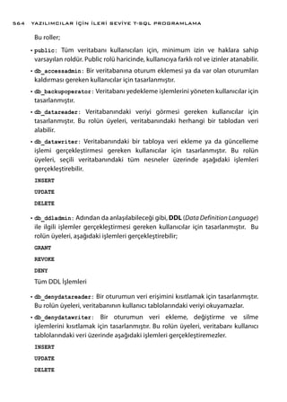 Bu roller;
•	public: Tüm veritabanı kullanıcıları için, minimum izin ve haklara sahip
varsayılan roldür. Public rolü haricinde, kullanıcıya farklı rol ve izinler atanabilir.
•	db_accessadmin: Bir veritabanına oturum eklemesi ya da var olan oturumları
kaldırması gereken kullanıcılar için tasarlanmıştır.
•	db_backupoperator: Veritabanı yedekleme işlemlerini yöneten kullanıcılar için
tasarlanmıştır.
•	db_datareader: Veritabanındaki veriyi görmesi gereken kullanıcılar için
tasarlanmıştır. Bu rolün üyeleri, veritabanındaki herhangi bir tablodan veri
alabilir.
•	db_datawriter: Veritabanındaki bir tabloya veri ekleme ya da güncelleme
işlemi gerçekleştirmesi gereken kullanıcılar için tasarlanmıştır. Bu rolün
üyeleri, seçili veritabanındaki tüm nesneler üzerinde aşağıdaki işlemleri
gerçekleştirebilir.
INSERT
UPDATE
DELETE
•	db_ddladmin: Adından da anlaşılabileceği gibi, DDL (Data Definition Language)
ile ilgili işlemler gerçekleştirmesi gereken kullanıcılar için tasarlanmıştır. Bu
rolün üyeleri, aşağıdaki işlemleri gerçekleştirebilir;
GRANT
REVOKE
DENY
Tüm DDL İşlemleri
•	db_denydatareader: Bir oturumun veri erişimini kısıtlamak için tasarlanmıştır.
Bu rolün üyeleri, veritabanının kullanıcı tablolarındaki veriyi okuyamazlar.
•	db_denydatawriter: Bir oturumun veri ekleme, değiştirme ve silme
işlemlerini kısıtlamak için tasarlanmıştır. Bu rolün üyeleri, veritabanı kullanıcı
tablolarındaki veri üzerinde aşağıdaki işlemleri gerçekleştiremezler.
INSERT
UPDATE
DELETE
YAZILIMCILAR İÇİN İLERİ SEVİYE T-SQL PROGRAMLAMA564
 