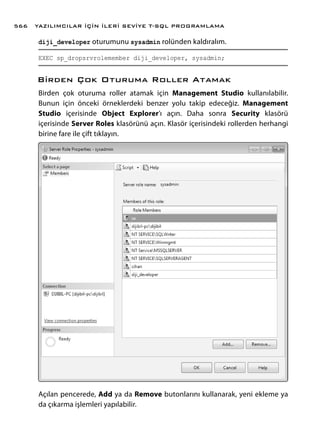 diji_developer oturumunu sysadmin rolünden kaldıralım.
EXEC sp_dropsrvrolemember diji_developer, sysadmin;
Birden Çok Oturuma Roller Atamak
Birden çok oturuma roller atamak için Management Studio kullanılabilir.
Bunun için önceki örneklerdeki benzer yolu takip edeceğiz. Management
Studio içerisinde Object Explorer’ı açın. Daha sonra Security klasörü
içerisinde Server Roles klasörünü açın. Klasör içerisindeki rollerden herhangi
birine fare ile çift tıklayın.
Açılan pencerede, Add ya da Remove butonlarını kullanarak, yeni ekleme ya
da çıkarma işlemleri yapılabilir.
YAZILIMCILAR İÇİN İLERİ SEVİYE T-SQL PROGRAMLAMA566
 