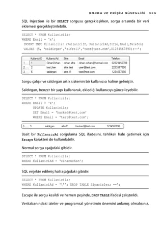 SQL Injection ile bir SELECT sorgusu gerçekleşirken, sorgu arasında bir veri
eklemesi gerçekleştirilebilir.
SELECT * FROM Kullanicilar
WHERE Email = ‘x’;
INSERT INTO Kullanicilar (KullaniciID, KullaniciAd,Sifre,Email,Telefon)
VALUES (5, ‘saldirgan’,’sifre11’,’test@test.com’,01234567890);--’;
Sorgu çalışır ve saldırgan artık sistemin bir kullanıcısı haline gelmiştir.
Saldırgan, benzer bir yapı kullanarak, eklediği kullanıcıyı güncelleyebilir.
SELECT * FROM Kullanicilar
WHERE Email = ‘x’;
UPDATE Kullanicilar
SET Email = ‘hacked@test.com’
WHERE Email = ‘test@test.com’;
Basit bir KullanıcıAd sorgulama SQL ifadesini, tehlikeli hale getirmek için
Escape karakteri de kullanılabilir.
Normal sorgu aşağıdaki gibidir.
SELECT * FROM Kullanicilar
WHERE KullaniciAd = ‘CihanOzhan’;
SQL enjekte edilmiş hali aşağıdaki gibidir:
SELECT * FROM Kullanicilar
WHERE KullaniciAd = ‘’’; DROP TABLE Siparisler; --’;
Escape ile sorgu kesildi ve hemen peşinde, DROP TABLE ifadesi çalıştırıldı.
Veritabanındaki izinler ve programsal yönetimin önemini anlamış olmalısınız.
SORGU VE ERİŞİM GÜVENLİĞİ 529
 