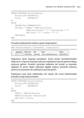 CREATE PROCEDURE KullaniciDogrula
@kullaniciAd VARCHAR(50),
@sifre VARCHAR(50)
AS
BEGIN
DECLARE @sql NVARCHAR(500);
SET @sql = ‘SELECT * FROM Kullanicilar
WHERE KullaniciAd = ‘’’ + @kullaniciAd + ‘’’
AND Sifre = ‘’’ + @sifre + ‘’’ ‘;
EXEC(@sql);
END;
Prosedürü kullanarak bir kullanıcı girişini doğrulayalım.
EXEC KullaniciDogrula ‘cihanozhan’, ‘cihan.sifre’;
Doğrulama işlemi başarıyla gerçekleşti. Ancak önceki tecrübelerimizden
biliyoruz ki, sorgunun başarıyla çalışması enjeksiyona karşı da güvenli olduğu
anlamına gelmez. Prosedür içerisinde kullanılan tek tırnaklı ve dışarıdan
değişken ile alınan değeri doğrudan SELECT sorgusu içerisinde kullanma
yöntemi bu prosedürü de enjeksiyona açık hale getirir.
Enjeksiyona karşı basit tedbirlerden biri olarak, tek tırnak kullanılmadan
prosedür içeriği oluşturulmalıdır.
CREATE PROCEDURE KullaniciDogrula
@kullaniciAd VARCHAR(50),
@sifre VARCHAR(50)
AS
BEGIN
SELECT * FROM Kullanicilar
WHERE KullaniciAd = @kullaniciAd
AND Sifre = @sifre;
END;
SORGU VE ERİŞİM GÜVENLİĞİ 533
 