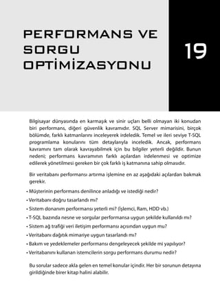 Bilgisayar dünyasında en karmaşık ve sinir uçları belli olmayan iki konudan
biri performans, diğeri güvenlik kavramıdır. SQL Server mimarisini, birçok
bölümde, farklı katmanlarını inceleyerek irdeledik. Temel ve ileri seviye T-SQL
programlama konularını tüm detaylarıyla inceledik. Ancak, performans
kavramını tam olarak kavrayabilmek için bu bilgiler yeterli değildir. Bunun
nedeni; performans kavramının farklı açılardan irdelenmesi ve optimize
edilerek yönetilmesi gereken bir çok farklı iş katmanına sahip olmasıdır.
Bir veritabanı performansı artırma işlemine en az aşağıdaki açılardan bakmak
gerekir.
• Müşterinin performans denilince anladığı ve istediği nedir?
• Veritabanı doğru tasarlandı mı?
• Sistem donanım performansı yeterli mi? (İşlemci, Ram, HDD vb.)
• T-SQL bazında nesne ve sorgular performansa uygun şekilde kullanıldı mı?
• Sistem ağ trafiği veri iletişim performansı açısından uygun mu?
• Veritabanı dağıtık mimariye uygun tasarlandı mı?
• Bakım ve yedeklemeler performansı dengeleyecek şekilde mi yapılıyor?
• Veritabanını kullanan istemcilerin sorgu performans durumu nedir?
Bu sorular sadece akla gelen en temel konular içindir. Her bir sorunun detayına
girildiğinde birer kitap halini alabilir.
19
PERFORMANS VE
SORGU
OPTİMİZASYONU
567
 