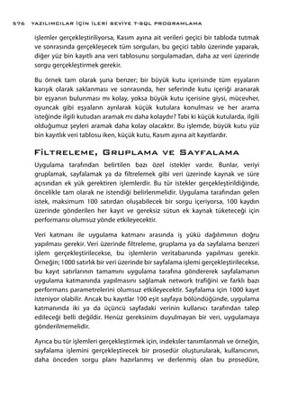 işlemler gerçekleştiriliyorsa, Kasım ayına ait verileri geçici bir tabloda tutmak
ve sonrasında gerçekleşecek tüm sorguları, bu geçici tablo üzerinde yaparak,
diğer yüz bin kayıtlı ana veri tablosunu sorgulamadan, daha az veri üzerinde
sorgu gerçekleştirmek gerekir.
Bu örnek tam olarak şuna benzer; bir büyük kutu içerisinde tüm eşyaların
karışık olarak saklanması ve sonrasında, her seferinde kutu içeriği aranarak
bir eşyanın bulunması mı kolay, yoksa büyük kutu içerisine giysi, mücevher,
oyuncak gibi eşyaların ayrılarak küçük kutulara konulması ve her arama
isteğinde ilgili kutudan aramak mı daha kolaydır? Tabi ki küçük kutularda, ilgili
olduğumuz şeyleri aramak daha kolay olacaktır. Bu işlemde, büyük kutu yüz
bin kayıtlık veri tablosu iken, küçük kutu, Kasım ayına ait kayıtlardır.
Filtreleme, Gruplama ve Sayfalama
Uygulama tarafından belirtilen bazı özel istekler vardır. Bunlar, veriyi
gruplamak, sayfalamak ya da filtrelemek gibi veri üzerinde kaynak ve süre
açısından ek yük gerektiren işlemlerdir. Bu tür istekler gerçekleştirildiğinde,
öncelikle tam olarak ne istendiği belirlenmelidir. Uygulama tarafından gelen
istek, maksimum 100 satırdan oluşabilecek bir sorgu içeriyorsa, 100 kaydın
üzerinde gönderilen her kayıt ve gereksiz sütun ek kaynak tüketeceği için
performansı olumsuz yönde etkileyecektir.
Veri katmanı ile uygulama katmanı arasında iş yükü dağılımının doğru
yapılması gerekir. Veri üzerinde filtreleme, gruplama ya da sayfalama benzeri
işlem gerçekleştirilecekse, bu işlemlerin veritabanında yapılması gerekir.
Örneğin; 1000 satırlık bir veri üzerinde bir sayfalama işlemi gerçekleştirilecekse,
bu kayıt satırlarının tamamını uygulama tarafına göndererek sayfalamanın
uygulama katmanında yapılmasını sağlamak network trafiğini ve farklı bazı
performans parametrelerini olumsuz etkileyecektir. Sayfalama için 1000 kayıt
isteniyor olabilir. Ancak bu kayıtlar 100 eşit sayfaya bölündüğünde, uygulama
katmanında iki ya da üçüncü sayfadaki verinin kullanıcı tarafından talep
edileceği belli değildir. Henüz gereksinim duyulmayan bir veri, uygulamaya
gönderilmemelidir.
Ayrıca bu tür işlemleri gerçekleştirmek için, indeksler tanımlanmalı ve örneğin,
sayfalama işlemini gerçekleştirecek bir prosedür oluşturularak, kullanıcının,
daha önceden sorgu planı hazırlanmış ve derlenmiş olan bu prosedüre,
YAZILIMCILAR İÇİN İLERİ SEVİYE T-SQL PROGRAMLAMA576
 
