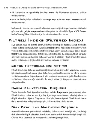 •	Sık kullanılan ve genellikle beraber WHERE ile filtrelenen sütunlar, birlikte
indekslenmeli.
•	JOIN ile birleştirilen tablolarda Foreign Key alanların NonClustered olarak
indekslenmeli.
İndekslerin nerede, ne zaman kullanılması gerektiğini ve performans etkilerini
görmek için çalıştırma planı (execution plan) incelenebilir. Ayrıca SQL Server,
Index Tuning Wizard ile sizin için bazı indeks önerileri sunar.
Filtreli İndeks (Filtered Index)
SQL Server 2008 ile birlikte gelen, optimize edilmiş bir NonClustered indeks’tir.
Filtreli indeks oluşturulurken kullanılan WHERE filtresi nedeniyle indeks key’i, tüm
verileri değil, sadece belirlenen filtreye uygun veriyi içerir. Sorgular genel olarak
WHERE ya da benzeri koşullar ile filtrelenerek elde edilir. Bu nedenle, filtreli sorgular
üzerinde indeks oluşturmak daha performanslı olabilir. Filtreli indeksler bakım
maliyetini düşüreceği gibi, disk üzerinde de daha az yer kaplar.
Sorgu Performansını Artırır
Filtreli indeksler daha az veri içerdiği için indeks üzerinden yapılacak tarama
işlemleri normal indekslere göre daha hızlı yapılacaktır. Ayrıca bu işlem, verinin
veritabanına daha doğru işlemesi için tanıtılması anlamına gelir. Bu durumda
veritabanı, oluşturacağı istatistik ile veriyi daha iyi işleyecek parametrelere
sahip olacaktır.
Bakım Maliyetlerini Düşürür
Tablo üzerinde DML işlemleri arttıkça, indeks fragmante (parçalanma) olur.
Filtreli indeks, daha az veri içerdiği için fragmante sorunu olasılığı daha da
düşük olacaktır. Ayrıca, fragmante olsa bile, bakım işlemi filtreli indekslerde
daha az veri üzerinde yapılacağı için, bakım maliyeti daha az olur.
Disk Depolama Maliyetini Düşürür
Normal indekslere göre filtreli indeksler, daha az veri içerdiği için, kapladığı
disk alanı da düşük olacaktır. Bu durum, sadece disk kotası ile ilgili değil, I/O,
CPU ve RAM üzerinde de maliyetleri azaltmak için faydalıdır.
YAZILIMCILAR İÇİN İLERİ SEVİYE T-SQL PROGRAMLAMA578
 