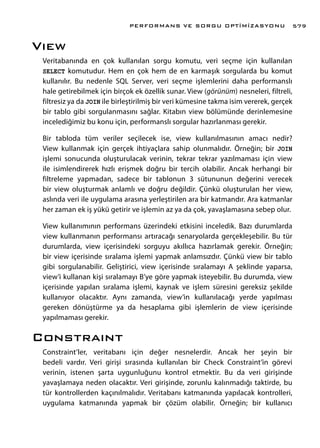 Vıew
Veritabanında en çok kullanılan sorgu komutu, veri seçme için kullanılan
SELECT komutudur. Hem en çok hem de en karmaşık sorgularda bu komut
kullanılır. Bu nedenle SQL Server, veri seçme işlemlerini daha performanslı
hale getirebilmek için birçok ek özellik sunar. View (görünüm) nesneleri, filtreli,
filtresiz ya da JOIN ile birleştirilmiş bir veri kümesine takma isim vererek, gerçek
bir tablo gibi sorgulanmasını sağlar. Kitabın view bölümünde derinlemesine
incelediğimiz bu konu için, performanslı sorgular hazırlanması gerekir.
Bir tabloda tüm veriler seçilecek ise, view kullanılmasının amacı nedir?
View kullanmak için gerçek ihtiyaçlara sahip olunmalıdır. Örneğin; bir JOIN
işlemi sonucunda oluşturulacak verinin, tekrar tekrar yazılmaması için view
ile isimlendirerek hızlı erişmek doğru bir tercih olabilir. Ancak herhangi bir
filtreleme yapmadan, sadece bir tablonun 3 sütununun değerini verecek
bir view oluşturmak anlamlı ve doğru değildir. Çünkü oluşturulan her view,
aslında veri ile uygulama arasına yerleştirilen ara bir katmandır. Ara katmanlar
her zaman ek iş yükü getirir ve işlemin az ya da çok, yavaşlamasına sebep olur.
View kullanımının performans üzerindeki etkisini inceledik. Bazı durumlarda
view kullanmanın performansı artıracağı senaryolarda gerçekleşebilir. Bu tür
durumlarda, view içerisindeki sorguyu akıllıca hazırlamak gerekir. Örneğin;
bir view içerisinde sıralama işlemi yapmak anlamsızdır. Çünkü view bir tablo
gibi sorgulanabilir. Geliştirici, view içerisinde sıralamayı A şeklinde yaparsa,
view’i kullanan kişi sıralamayı B’ye göre yapmak isteyebilir. Bu durumda, view
içerisinde yapılan sıralama işlemi, kaynak ve işlem süresini gereksiz şekilde
kullanıyor olacaktır. Aynı zamanda, view’in kullanılacağı yerde yapılması
gereken dönüştürme ya da hesaplama gibi işlemlerin de view içerisinde
yapılmaması gerekir.
Constraınt
Constraint’ler, veritabanı için değer nesnelerdir. Ancak her şeyin bir
bedeli vardır. Veri girişi sırasında kullanılan bir Check Constraint’in görevi
verinin, istenen şarta uygunluğunu kontrol etmektir. Bu da veri girişinde
yavaşlamaya neden olacaktır. Veri girişinde, zorunlu kalınmadığı taktirde, bu
tür kontrollerden kaçınılmalıdır. Veritabanı katmanında yapılacak kontrolleri,
uygulama katmanında yapmak bir çözüm olabilir. Örneğin; bir kullanıcı
PERFORMANS VE SORGU OPTİMİZASYONU 579
 