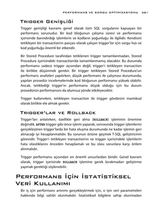 Trıgger Genişliği
Trigger genişliği kavramı genel olarak tüm SQL sorgularını kapsayan bir
performans sorunudur. Bir kod bloğunun çalışma süresi ve performansı
içerisinde barındırdığı işlemlerin ve kodların yoğunluğu ile ilgilidir. Kendisini
tetikleyen bir transaction’ın parçası olarak çalışan trigger’lar için sorgu hızı ve
kod yoğunluğu önemli bir etkendir.
Bir Stored Procedure tarafından tetiklenen trigger tamamlanmadan, Stored
Procedure içerisindeki transaction’da tamamlanmamış olacaktır. Bu durumda
performansı sadece trigger açısından değil, trigger’ı tetikleyen transaction
ile birlikte düşünmek gerekir. Bir trigger tetikleyen Stored Procedure’un
performans analizleri yapılırken, düşük performans ile çalışması durumunda,
yapılan prosedür incelemelerinde kod bloğunun performansı yüksek olabilir.
Ancak, tetiklediği trigger’ın performansı düşük olduğu için bu durum
prosedürün performansını da olumsuz yönde etkileyecektir.
Trigger kullanırken, tetikleyen transaction ile trigger gövdesini mantıksal
olarak birlikte ele almak gerekir.
Trıgger’lar ve Rollback
Trigger’ları anlatırken, özellikle geri alma (ROLLBACK) işleminin önemine
değindik. AFTER trigger gibi önce işlemi yaparak, sonrasında trigger işlemlerini
gerçekleştiren trigger’larda bir hata oluşma durumunda ne kadar işlemin geri
alınacağı iyi hesaplanmalıdır. Bu sorunun önüne geçmek T-SQL geliştiricinin
görevidir. Trigger’ı tetikleyen transaction’ın ve trigger içerisindeki işlemlerin
hata olasılıklarını önceden hesaplamalı ve bu olası sorunlara karşı önlem
alınmalıdır.
Trigger performansı açısından en önemli unsurlardan biridir. Genel kavram
olarak, trigger içerisinde ROLLBACK işlemine gerek bırakmadan geliştirme
yapmak gerektiği söylenebilir.
Performans İçin İstatistiksel
Veri Kullanımı
Bir iş için performans artırımı gerçekleştirmek için, o işin veri parametreleri
hakkında bilgi sahibi olunmalıdır. İstatistiksel bilgilere sahip olunmadan
PERFORMANS VE SORGU OPTİMİZASYONU 581
 