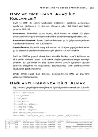 DMV ve DMF Hangi Amaç İle
Kullanılır?
DMV ve DMF ile sistem tarafındaki problemleri belirleme, performans
ayarlarının gözlenmesi ve sistemin izlenmesi gibi istatistiksel veri takibi
gerçekleştirilebilir
•	Performans: Sistemdeki bozuk indeks, eksik indeks ve yüksek I/O işlemi
gerçekleştiren sorgular belirlenerek bunların düzenlenmesi için kullanılabilir.
•	Problemleri Gidermek: Sistem üzerinde bekleyen ya da çalışması engellenen
işlemlerin belirlenmesi için kullanılabilir.
•	Sistemi İzlemek: Sistemde hangi kullanıcının ne tür işlem yaptığını belirlemek
ya da execution planların incelenmesi gibi işlemler için kullanılabilir.
DMV ve DMF’ler yapısal olarak basit olmakla birlikte, JOIN’li kullanımı ve
elde edilen verilerin sistem taraflı teknik bilgiler içermesi nedeniyle karmaşık
gelebilir. Bu yöntemler ile elde edilen verileri zaman içerisinde tecrübe
edinerek anlayabilir ve ihtiyaçlarınız doğrultusunda farklı kombinasyonlar
oluşturarak geliştirebilirsiniz.
Şimdi, temel olarak bazı örnekler gerçekleştirerek DMV ve DMF’lerin
yeteneklerini inceleyelim.
Bağlantı Hakkında Bilgi Almak
SQL Server’a gerçekleştirilen bağlantı ile ilgili bilgileri elde etmek için kullanılır.
SELECT C.session_id,
C.auth_scheme,
C.last_read,
C.last_write,
C.client_net_address,
C.local_tcp_port,
ST.text AS lastQuery
FROM sys.dm_exec_connections C
CROSS APPLY sys.dm_exec_sql_text(C.most_recent_sql_handle) ST
PERFORMANS VE SORGU OPTİMİZASYONU 583
 