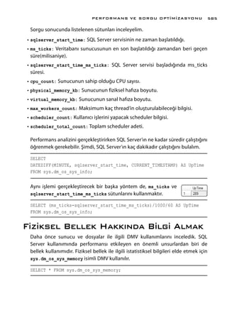 Sorgu sonucunda listelenen sütunları inceleyelim.
•	sqlserver_start_time: SQL Server servisinin ne zaman başlatıldığı.
•	ms_ticks: Veritabanı sunucusunun en son başlatıldığı zamandan beri geçen
süre(milisaniye).
•	sqlserver_start_time_ms_ticks: SQL Server servisi başladığında ms_ticks
süresi.
•	cpu_count: Sunucunun sahip olduğu CPU sayısı.
•	physical_memory_kb: Sunucunun fiziksel hafıza boyutu.
•	virtual_memory_kb: Sunucunun sanal hafıza boyutu.
•	max_workers_count: Maksimum kaç thread’in oluşturulabileceği bilgisi.
•	scheduler_count: Kullanıcı işlerini yapacak scheduler bilgisi.
•	scheduler_total_count: Toplam scheduler adeti.
Performans analizini gerçekleştirirken SQL Server’ın ne kadar süredir çalıştığını
öğrenmek gerekebilir. Şimdi, SQL Server’ın kaç dakikadır çalıştığını bulalım.
SELECT
DATEDIFF(MINUTE, sqlserver_start_time, CURRENT_TIMESTAMP) AS UpTime
FROM sys.dm_os_sys_info;
Aynı işlemi gerçekleştirecek bir başka yöntem de, ms_ticks ve
sqlserver_start_time_ms_ticks sütunlarını kullanmaktır.
SELECT (ms_ticks-sqlserver_start_time_ms_ticks)/1000/60 AS UpTime
FROM sys.dm_os_sys_info;
Fiziksel Bellek Hakkında Bilgi Almak
Daha önce sunucu ve dosyalar ile ilgili DMV kullanımlarını inceledik. SQL
Server kullanımında performansı etkileyen en önemli unsurlardan biri de
bellek kullanımıdır. Fiziksel bellek ile ilgili istatistiksel bilgileri elde etmek için
sys.dm_os_sys_memory isimli DMV kullanılır.
SELECT * FROM sys.dm_os_sys_memory;
PERFORMANS VE SORGU OPTİMİZASYONU 585
 
