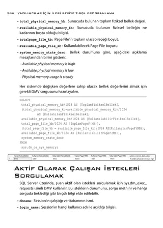 •	total_physical_memory_kb: Sunucuda bulunan toplam fiziksel bellek değeri.
•	available_physical_memory_kb: Sunucuda bulunan fiziksel belleğin ne
kadarının boşta olduğu bilgisi.
•	totalpage_file_kb: Page File’ın toplam ulaşabileceği boyut.
•	available_page_file_kb: Kullanılabilecek Page File boyutu.
•	system_memory_state_desc: Bellek durumuna göre, aşağıdaki açıklama
mesajlarından birini gösterir.
- Available physical memory is high
- Available physical memory is low
- Physical memory usage is steady
Her sistemde değişken değerlere sahip olacak bellek değerlerini almak için
gerekli DMV sorgusunu hazırlayalım.
SELECT
total_physical_memory_kb/1024 AS [ToplamFizikselBellek],
(total_physical_memory_kb-available_physical_memory_kb)/1024
AS [KullanılanFizikselBellek],
available_physical_memory_kb/1024 AS [KullanılabilirFizikselBellek],
total_page_file_kb/1024 AS [ToplamPageF(MB)],
(total_page_file_kb - available_page_file_kb)/1024 AS[KullanılanPageF(MB)],
available_page_file_kb/1024 AS [KullanılabilirPageF(MB)],
system_memory_state_desc
FROM
sys.dm_os_sys_memory;
Aktif Olarak Çalışan İstekleri
Sorgulamak
SQL Server üzerinde, şuan aktif olan istekleri sorgulamak için sys.dm_exec_
requests isimli DMV kullanılır. Bu isteklerin durumunu, sorgu metnini ve hangi
sorguda beklediği gibi birçok bilgi elde edilebilir.
•	dbname: Session’ın çalıştığı veritabanının ismi.
•	login_name: Session’ın hangi kullanıcı adı ile açıldığı bilgisi.
YAZILIMCILAR İÇİN İLERİ SEVİYE T-SQL PROGRAMLAMA586
 