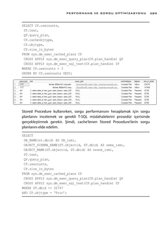 SELECT CP.usecounts,
ST.text,
QP.query_plan,
CP.cacheobjtype,
CP.objtype,
CP.size_in_bytes
FROM sys.dm_exec_cached_plans CP
CROSS APPLY sys.dm_exec_query_plan(CP.plan_handle) QP
CROSS APPLY sys.dm_exec_sql_text(CP.plan_handle) ST
WHERE CP.usecounts > 3
ORDER BY CP.usecounts DESC;
Stored Procedure kullanırken, sorgu performansını hesaplamak için sorgu
planlarını incelemek ve gerekli T-SQL müdahalelerini prosedür içerisinde
gerçekleştirmek gerekir. Şimdi, cache’lenen Stored Procedure’lerin sorgu
planlarını elde edelim.
SELECT
DB_NAME(st.dbid) AS DB_ismi,
OBJECT_SCHEMA_NAME(ST.objectid, ST.dbid) AS sema_ismi,
OBJECT_NAME(ST.objectid, ST.dbid) AS nesne_ismi,
ST.text,
QP.query_plan,
CP.usecounts,
CP.size_in_bytes
FROM sys.dm_exec_cached_plans CP
CROSS APPLY sys.dm_exec_query_plan(CP.plan_handle) QP
CROSS APPLY sys.dm_exec_sql_text(CP.plan_handle) ST
WHERE ST.dbid <> 32767
AND CP.objtype = ‘Proc’;
PERFORMANS VE SORGU OPTİMİZASYONU 589
 