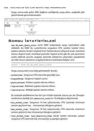 Sorgu sonucunda gelen XML bağlantı açıldığında sorgu planı, aşağıdaki gibi
görsel olarak görüntülenecektir.
Sorgu İstatistikleri
sys.dm_exec_query_stats isimli DMV kullanılarak sorgu istatistikleri elde
edilebilir. Bu DMV ile, cache’lenmiş sorguların CPU süreleri (worker time),
toplam çalışma süreleri (elapsed time), fiziksel okuma (physical read), mantıksal
okuma (logical read), mantıksal yazmalar (logical write) gibi bir çok parametre
analiz edilerek sorunlu sorgular üzerinde iyileştirme çalışmaları yapabilmek
için SQL Server yöneticisi ve geliştiricilerine istatistiksel bilgiler verir.
select * from sys.dm_exec_query_stats;
Sorgu sonucunda 5 ana bilgi gelmektedir. Bunlar;
•	workertime: Sorgunun CPU üzerinde geçirdiği süre.
•	elapsedTime: Sorgunun toplam süresi.
•	physicalread: Diskten yapılan okuma miktarı.
•	logicalread: Bellekten yapılan okuma miktarı.
•	logicalwrite: Belleğe yapılan yazma miktarı.
Bu istatistik özelliklerinin her biri için 4 farklı istatistik sütunu yer alır. Örneğin;
workertime özelliği için, execution_count’un 10 olduğunu düşünürsek;
•	min_worker_time: Sorgunun 10 kez çalışmasında, CPU üzerinde minimum
zamanı geçirenin kaç microsaniye olduğunu gösterir.
•	max_worker_time: Sorgunun 10 kez çalışmasında, CPU üzerinde maximum
zamanı geçirenin kaç microsaniye olduğunu gösterir.
•	last_worker_time: Last_Execution_Time olarak verilen zamanda, çalışan
sorgunun CPU üzerinde kaç microsaniye iş yaptığını gösterir.
YAZILIMCILAR İÇİN İLERİ SEVİYE T-SQL PROGRAMLAMA592
 