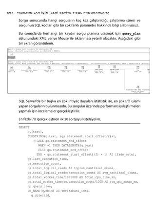 Sorgu sonucunda hangi sorguların kaç kez çalıştırıldığı, çalıştırma süresi ve
sorgunun SQL kodları gibi bir çok farklı parametre hakkında bilgi alabiliyoruz.
Bu sonuçlarda herhangi bir kaydın sorgu planına ulaşmak için query_plan
sütunundaki XML veriye Mouse ile tıklanması yeterli olacaktır. Aşağıdaki gibi
bir ekran görüntülenir.
SQL Server’da bir başka en çok ihtiyaç duyulan istatistik ise, en çok I/O işlemi
yapan sorguların bulunmasıdır. Bu sorgular üzerinde performans iyileştirmeleri
yapmak için incelemeler gerçekleştirilir.
En fazla I/O gerçekleştiren ilk 20 sorguyu listeleyelim.
SELECT
q.[text],
SUBSTRING(q.text, (qs.statement_start_offset/2)+1,
((CASE qs.statement_end_offset
WHEN -1 THEN DATALENGTH(q.text)
ELSE qs.statement_end_offset
END - qs.statement_start_offset)/2) + 1) AS ifade_metni,
qs.last_execution_time,
qs.execution_count,
qs.total_logical_reads AS toplam_mantiksal_okuma,
qs.total_logical_reads/execution_count AS avg_mantiksal_okuma,
qs.total_worker_time/1000000 AS total_cpu_time_sn,
qs.total_worker_time/qs.execution_count/1000 AS avg_cpu_zaman_ms,
qp.query_plan,
DB_NAME(q.dbid) AS veritabani_ismi,
q.objectid,
YAZILIMCILAR İÇİN İLERİ SEVİYE T-SQL PROGRAMLAMA594
 