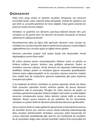Donanım
Daha önce proje analizi ve yönetim tecrübesi olmayanlar için donanım
kısmındaki keskin uçları anlamak kolay olmayabilir. Aslında bir geliştirici için
çok kritik ve uzmanlık gerektiren bir konu değildir. Fakat genel anlamda bir
proje için hayati duruma sahiptir.
Veritabanı ve yazılımlar için donanım, para-kasa ilişkisine benzer. Veri, yani
veritabanı ya da yazılım para ise; donanım da bunları koruyacak ve hasarsız
saklanmasını sağlayacak kasadır.
Nesneleştirmeyi daha da ilginç hale getirirsek, donanım insan vücudu ise,
veritabanı bu vücudun beynidir. Beynin performanslı çalışması ve güvenliğinin
sağlanabilmesi için vücudun güçlü ve sağlıklı olması gerekir.
Donanım yatırımları projeye mali açıdan büyük yük oluşturabilir. Ancak
depoladığınız verinin fiyatı nedir?
Bir online alışveriş sitesini senaryolaştıralım. Binlerce ürüne ve günlük on
binlerce kullanıcı girişine, binlerce satış grafiğine sahipsiniz. Yazılım ve
veritabanı sorunsuz çalışıyor. Ancak donanım bu kapasiteyi kaldıramayacak
özelliklere sahipse, yazılım ve veritabanı göçme senaryoları gerçekleşebilir.
Sisteme erişim sağlanamayabilir ve bu sorunların alışveriş sistemine maliyeti
hem maddi hem de müşterilerin güvenini kaybetmek gibi paha biçilemez
sonuçlara yol açabilir.
İş bu kadarıyla da bitmez. Veritabanı ve yazılımı garantiye almak için bazen
farklı sunucular üzerinden hizmet verilmesi gerekir. Bu durum donanım
maliyetlerini tabi ki artıracaktır. Örneğin; bir video sitesinin de yazılım ve
veritabanı gereksinimi yüksektir. Kullanıcı bilgileri, özel veriler ve video bilgileri
tamamen veritabanında tutulur. Video işlemleri yüksek trafik ve donanım
tüketirler. Birçok sunucu hatasına da yol açabilirler. Bu tür durumlarda,
veritabanı ve yazılımı farklı bir donanım üzerinde barındırmanız gerekecektir.
Ayrıca sistemin lokal mi, yoksa global bir ağ içerisinde mi barındırılması konusu
da önemlidir. Bunun için, sistemin sunucu olarak kullanılıp kullanılmayacağı
daha önceden belirlenmelidir. Veritabanı sunucuları şirket bünyesinde bir
sunucu odasında tutulabileceği gibi, özel bir veri merkezinde de tutulabilir.
Bu iki seçenekten doğru olanı seçmek önemlidir. Sadece firma içerisindeki bir
PERFORMANS VE SORGU OPTİMİZASYONU 569
 