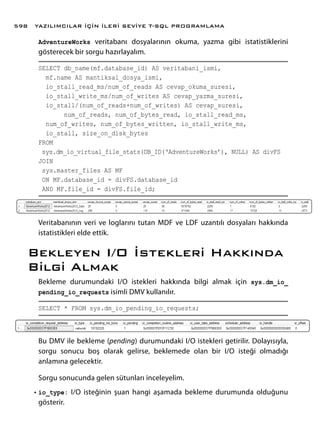 AdventureWorks veritabanı dosyalarının okuma, yazma gibi istatistiklerini
gösterecek bir sorgu hazırlayalım.
SELECT db_name(mf.database_id) AS veritabani_ismi,
mf.name AS mantiksal_dosya_ismi,
io_stall_read_ms/num_of_reads AS cevap_okuma_suresi,
io_stall_write_ms/num_of_writes AS cevap_yazma_suresi,
io_stall/(num_of_reads+num_of_writes) AS cevap_suresi,
num_of_reads, num_of_bytes_read, io_stall_read_ms,
num_of_writes, num_of_bytes_written, io_stall_write_ms,
io_stall, size_on_disk_bytes
FROM
sys.dm_io_virtual_file_stats(DB_ID(‘AdventureWorks’), NULL) AS divFS
JOIN
sys.master_files AS MF
ON MF.database_id = divFS.database_id
AND MF.file_id = divFS.file_id;
Veritabanının veri ve loglarını tutan MDF ve LDF uzantılı dosyaları hakkında
istatistikleri elde ettik.
Bekleyen I/O İstekleri Hakkında
Bilgi Almak
Bekleme durumundaki I/O istekleri hakkında bilgi almak için sys.dm_io_
pending_io_requests isimli DMV kullanılır.
SELECT * FROM sys.dm_io_pending_io_requests;
Bu DMV ile bekleme (pending) durumundaki I/O istekleri getirilir. Dolayısıyla,
sorgu sonucu boş olarak gelirse, beklemede olan bir I/O isteği olmadığı
anlamına gelecektir.
Sorgu sonucunda gelen sütunları inceleyelim.
•	io_type: I/O isteğinin şuan hangi aşamada bekleme durumunda olduğunu
gösterir.
YAZILIMCILAR İÇİN İLERİ SEVİYE T-SQL PROGRAMLAMA598
 