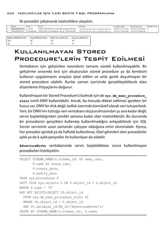 İki prosedür çalıştırarak istatistiklere ulaşalım.
Kullanılmayan Stored
Procedure’lerin Tespit Edilmesi
Veritabanın için geliştirilen nesnelerin tamamı sürekli kullanılmayabilir. Bir
geliştirme sırasında test için oluşturulan stored procedure ya da kendisini
kullanan uygulamanın arayüzü iptal edilen ve artık gerek duyulmayan bir
stored procedure olabilir. Bunlar zaman içerisinde gerçekleşebilecek olası
düzenleme ihtiyaçlarını doğurur.
Kullanılmayan bir Stored Procedure’ü bulmak için de sys.dm_exec_procedure_
stats isimli DMV kullanılabilir. Ancak, bu konuda dikkat edilmesi gereken bir
husus var. DMV’ler disk değil, bellek üzerinde kümülatif olarak veri tutuyorlardı.
Yani, bir DMV’nin tuttuğu veri veritabanı oluşturulmasından şu ana kadar değil,
servis başlatıldığından şimdiki zamana kadar olan istatistiklerdir. Bu durumda
bir prosedürün gerçekten kullanılıp kullanılmadığını anlayabilmek için SQL
Server servisinin uzun zamandır çalışıyor olduğuna emin olunmalıdır. Ayrıca,
her prosedür günlük ya da haftalık kullanılmaz. Özel görevleri olan prosedürler
aylık ya da 6 aylık periyotlar ile kullanılıyor da olabilir.
AdventureWorks veritabanında servis başlatıldıktan sonra kullanılmayan
prosedürleri listeleyelim.
SELECT SCHEMA_NAME(O.schema_id) AS sema_ismi,
P.name AS nesne_ismi,
P.create_date,
P.modify_date
FROM sys.procedures P
LEFT JOIN sys.objects O ON P.object_id = O.object_id
WHERE P.type = ‘P’
AND NOT EXISTS(SELECT PS.object_id
FROM sys.dm_exec_procedure_stats PS
WHERE PS.object_id = P.object_id
AND PS.database_id=DB_ID(‘AdventureWorks’))
ORDER BY SCHEMA_NAME(O.schema_id), P.name;
YAZILIMCILAR İÇİN İLERİ SEVİYE T-SQL PROGRAMLAMA602
 