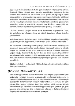 SQL Server farklı sürümlerinde farklı işlemci kullanım yeteneklerine sahiptir.
Standard Edition sürümü dört işlemciyi desteklerken, Enterprise Edition
sürümü donanımınızın en üst sınırına kadar işlemci desteği sağlar. Genel
olarak geliştirme ortamı ve ücretsiz seçenek olan Express Edition ise tek işlemci
kullanabilir. Tek işlemci kullanması durumunu önemsenmelidir. Makinede bir
işlemci varsa, Express Edition, maksimum kullanabileceği işlemci gücünü, tüm
sistemdeki yazılım ve servisler ile paylaşmış olur. İki işlemci olursa birini SQL
Server kullanırken diğer sistem yazılımları ikinci işlemciyi kullanabilir.
CPU’nun ayrılmaz parçası olarak RAM kullanımını düşünebiliriz. RAM,
bir veritabanı için olmazsa olmaz ve yüksek boyutlarda olması önerilen
gereksinimdir.
Veritabanı boyutu, kullanıcı sayısı, veri büyüklüğü, sorguların karmaşıklığı
(gruplama, join’ler vb.) gibi farklı parametrelere göre RAM ihtiyacı belirlenir.
Bir kullanıcının sisteme bağlanması yaklaşık 24K RAM kullanır. Her sorgunun
sonucunda alınan veri RAM’de bir alan kaplar. Sistem açık kaldığı ve çalıştığı
sürece bu kullanım sürekli artar. Veritabanı üzerinde mantıksal işlemlerin
yoğun olduğu durumlarda bu durum daha da önem kazanır. Dışarıdaki bir
kaynaktan veri alan (data import) bir veritabanı var ise bu ihtiyaç daha da artar.
Yani, veritabanının kullanım yöntemi ve yoğunluğuna göre bir RAM kullanımı
gerçekleşir.
SQL Server’ın hızlı ve performanslı I/O işlemleri gerçekleştirebilmesi için yüksek
RAM bir zorunluluktur.
Çökme Senaryoları
Veritabanı uygulamaları, yazılım alanında en kritik alt yapı çalışmalarıdır. İşlem
yoğunluğu veritabanı üzerinden gerçekleşen bir uygulamada veritabanının ya
da üzerinde bulunduğu sunucunun çökmesi sistemin tamamen kilitlenmesiyle
eş değerdir. Kullanılan istemci uygulamada veritabanı yoğunluklu bir işlem
olmasa bile, sadece veritabanı üzerinden kullanıcı girişi yapması kritiklik
derecesini ortaya koyacaktır. Kullanıcılar uygulamaya giriş yapmak için, yani
yazılıma erişebilmek için bile veritabanının çalışıyor ve kullanıcı bilgilerini
sorgulayarak yazılıma erişim izni vermesi gerekiyor.
PERFORMANS VE SORGU OPTİMİZASYONU 571
 